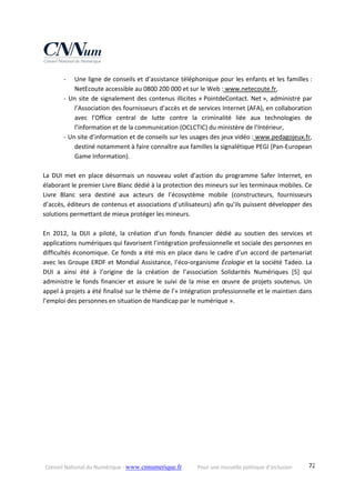 Conseil National du Numérique ‐ www.cnnumerique.fr    Pour une nouvelle politique d’inclusion    72
‐ Une ligne de conseils et d’assistance téléphonique pour les enfants et les familles : 
NetEcoute accessible au 0800 200 000 et sur le Web : www.netecoute.fr, 
‐ Un site de signalement des contenus illicites « PointdeContact. Net », administré par 
l’Association des fournisseurs d’accès et de services Internet (AFA), en collaboration 
avec  l’Office  central  de  lutte  contre  la  criminalité  liée  aux  technologies  de 
l’information et de la communication (OCLCTIC) du ministère de l’Intérieur, 
‐ Un site d’information et de conseils sur les usages des jeux vidéo : www.pedagojeux.fr, 
destiné notamment à faire connaître aux familles la signalétique PEGI (Pan‐European 
Game Information). 
 
La  DUI  met  en  place  désormais  un  nouveau  volet  d’action  du  programme  Safer  Internet,  en 
élaborant le premier Livre Blanc dédié à la protection des mineurs sur les terminaux mobiles. Ce 
Livre  Blanc  sera  destiné  aux  acteurs  de  l’écosystème  mobile  (constructeurs,  fournisseurs 
d’accès, éditeurs de contenus et associations d’utilisateurs) afin qu’ils puissent développer des 
solutions permettant de mieux protéger les mineurs. 
 
En  2012,  la  DUI  a  piloté,  la  création  d’un  fonds  financier  dédié  au  soutien  des  services  et 
applications numériques qui favorisent l’intégration professionnelle et sociale des personnes en 
difficultés économique. Ce fonds a été mis en place dans le cadre d’un accord de partenariat 
avec les Groupe ERDF et Mondial Assistance, l’éco‐organisme Écologie et la société Tadeo. La 
DUI  a  ainsi  été  à  l’origine  de  la  création  de  l’association  Solidarités  Numériques  [5]  qui 
administre le fonds financier et assure le suivi de la mise en œuvre de projets soutenus. Un 
appel à projets a été finalisé sur le thème de l’« Intégration professionnelle et le maintien dans 
l’emploi des personnes en situation de Handicap par le numérique ». 
 