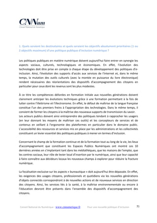 Conseil National du Numérique ‐ www.cnnumerique.fr    Pour une nouvelle politique d’inclusion    73
 
 
1. Quels seraient les destinataires et quels seraient les objectifs absolument prioritaires (1 ou 
2 objectifs maximum) d’une politique publique d’inclusion numérique ? 
 
Les politiques publiques en matière numérique doivent aujourd’hui faire entrer en synergie les 
aspects  sociaux,  culturels,  technologiques  et  économiques.  En  effet,  l’évolution  des 
technologies doit être prise en compte à chaque étape du développement des politiques d’e‐
inclusion.  Ainsi,  l’évolution  des  supports  d’accès  aux  services  de  l’Internet  et,  dans  le  même 
temps,  la  mutation  des  outils  culturels  (avec  la  montée  en  puissance  du  livre  électronique) 
rendent  nécessaires  des  réorientations  des  dispositifs  d’accompagnement  des  citoyens  en 
particulier pour ceux dont les revenus sont les plus modestes. 
 
À  ce  titre  les  compétences  délivrées  en  formation  initiale  aux  nouvelles  générations  doivent 
clairement anticiper les évolutions techniques grâce à une formation permettant à la fois de 
lutter contre l’illettrisme et l’illectronisme. En effet, le défaut de maîtrise de la langue française 
constitue l’un des premiers freins à l’appropriation des technologies. Dans le même temps, il 
convient de former les citoyens à la maîtrise des nouveaux supports de transmission du savoir. 
Les acteurs publics doivent ainsi entreprendre des politiques tendant à rapprocher les usagers 
(en  leur  donnant  les  moyens  de  maîtriser  ces  outils)  et  les  concepteurs  de  services  et  de 
contenus  en  veillant  à  l’ergonomie  des  plateformes  en  particulier  dans  le  domaine  public. 
L’accessibilité des ressources et services mis en place par les administrations et les collectivités 
constituent un levier essentiel des politiques publiques à mener en termes d’inclusion. 
 
Concernant le champ de la formation continue et de la formation tout au long de la vie, les lieux 
d’accompagnement  que  constituent  les  Espaces  Publics  Numériques  ont  montré  ces  10 
dernières années en s’implantant tant dans les médiathèques, que les maisons de l’emploi, que 
les centres sociaux, leur rôle de levier local d’insertion par le numérique, ainsi que leur capacité 
à faire connaître aux décideurs locaux les nouveaux champs à explorer pour réduire la fracture 
numérique. 
 
La focalisation exclusive sur les aspects « bureautique » doit aujourd’hui être dépassée. En effet, 
les  exigences  des  usages  citoyens,  professionnels  et  quotidiens  via  les  nouvelles  générations 
d’objets connectés correspondront à de nouvelles actions et de nouveaux services en direction 
des  citoyens.  Ainsi,  les  services  liés  à  la  santé,  à  la  maîtrise  environnementale  ou  encore  à 
l’éducation  devront  être  présents  dans  l’ensemble  des  dispositifs  d’accompagnement  des 
citoyens. 
 
 