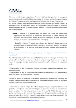 Conseil National du Numérique ‐ www.cnnumerique.fr    Pour une nouvelle politique d’inclusion    74
Il importe donc de coupler les politiques d’insertion et d’innovation pour faire de ces espaces 
d’expérimentation, de véritables laboratoires sociaux de créativité facilitant les apprentissages, 
la créativité, l’innovation et par le développement d’initiatives et le partage d’expériences. 
Les EPN qui intègrent désormais les ateliers de fabrication numérique ou FabLabs, montrent la 
voie dans le cadre de partenariats ouverts sur l’économique, l’éducatif, le social et le culturel 
sont un modèle à décliner localement qui peut répondre à cet objectif d’inclusion numérique 
par le faire ensemble. 
 
Objectif  1 :  Associer  à  la  sensibilisation  des  publics  une  action  de  simplification 
ergonomique  des  ressources  et  services  mis  en  place  par  la  sphère  publique  (en 
particulier  dans  les  nouveaux  champs  de  services  numériques :  m‐santé,  maîtrise  de 
l’énergie, et nouveaux supports d’éducation numérique). 
Objectif  2 :  Favoriser  l’évolution  des  missions  des  dispositifs  d’accompagnement 
locaux (EPN) afin qu’ils diversifient leurs activités en fonction des nouvelles générations 
de  technologies  et  de  services  numériques  (terminaux  mobiles,  objets  connectés, 
FabLabs). 
2. À quoi reconnaîtrait‐on que l’on progresse (ou que l’on régresse) en matière d’inclusion 
numérique ? 
Aux  indicateurs  actuels,  basés  sur  la  quantification  des  accès  et  des  usages  numériques  des 
citoyens, doivent s’ajouter de nouveaux indicateurs qui prennent qualitativement en compte la 
nature de ces usages ainsi que leurs évolutions. Actuellement, les indicateurs de progression 
sont : 
 
‐ l'augmentation du taux d'équipement mobile et Internet des populations en particulier pour 
les plus démunies, 
‐ l’augmentation du taux de fréquentation des lieux d’accompagnement (EPN), des zones WIFI 
libres, des points d'accès commerciaux à l'Internet, 
 
‐ la prise en compte du numérique par les acteurs publics et plus largement par l’ensemble des 
citoyens, la reconnaissance des outils numériques non comme un luxe ou comme un loisir mais 
comme un outil social de première nécessité, 
 
‐  une  meilleure  prise  en  compte  des  critères  d’ergonomie  pour  les  primo‐utilisateurs  (en 
particulier  seniors)  mais  aussi  d'accessibilité  pour  les  personnes  handicapées.  Ces  éléments 
devant  constituer  l’un  des  instruments  de  mesure  de  la  qualité  d'élaboration  des  services 
publics  numériques  et  des  services  d'accompagnement  à  l'alphabétisation  numérique.  Un 
accent particulier devra ainsi être mis sur les usages qui permettent aux citoyens d’acquérir des 
compétences cognitives, sociales, culturelles ou éducatives. 
 