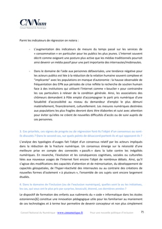 Conseil National du Numérique ‐ www.cnnumerique.fr    Pour une nouvelle politique d’inclusion    75
 
Parmi les indicateurs de régression on notera : 
 
‐ L’augmentation  des  indicateurs  de  mesure  du  temps  passé  sur  les  services  de 
« consommation » en particulier pour les publics les plus jeunes. L’Internet souvent 
décrit comme exigeant une posture plus active que les médias traditionnels pourrait 
ainsi devenir un média passif pour une part importante des internautes/mobinautes. 
 
‐ Dans le domaine de l’aide aux personnes défavorisées, une tendance négative pour 
les acteurs publics est liée à la réduction de la relation humaine souvent complexe et 
"implicante" avec les populations en manque d'autonomie : la hausse observable de 
fréquentation des EPN aux périodes de crise reflète la recherche de soutien humain 
face à des institutions qui utilisent l’Internet comme « bouclier » pour contraindre 
les  cas  particuliers  à  relever  de  la  condition  générale.  Ainsi,  les  associations  des 
chômeurs demandent à Pôle emploi d'accompagner le parti pris numérique d'une 
faisabilité  d'accessibilité  au  niveau  du  demandeur  d'emploi  le  plus  démuni 
matériellement, financièrement, culturellement. Les mesures numériques destinées 
aux populations les plus fragiles devront donc être élaborées et suivi avec attention 
pour éviter qu’elles ne créent de nouvelles difficultés d’accès ou de suivi auprès de 
ces personnes. 
 
3. Ces priorités, ces signes de progrès ou de régression font‐ils l’objet d’un consensus ou sont‐
ils discutés ? Dans le second cas, sur quels points de désaccord portent‐ils et qui opposent‐ils ? 
L’analyse  des  typologies d’usages  fait  l’objet  d’un  consensus  relatif  par  les  acteurs  impliqués 
dans  la  réduction  de  la  fracture  numérique.  Un  consensus  émerge  sur  la  nécessité  d’une 
meilleure  prise  en  compte  des  connectés  « passifs »  dans  la  lutte  contre  les  inégalités 
numériques.  En  revanche,  l’évolution  et  les  conséquences  cognitives,  sociales  ou  culturelles 
liées  aux  nouveaux  usages  de  l’Internet  font  encore  l’objet  de  nombreux  débats.  Ainsi,  qu’il 
s’agisse des modifications des capacités d’attention et de mémorisation, du développement de 
capacités géospatiales, de l’hyper‐réactivité des internautes ou au contraire des créations de 
nouvelles formes d’isolement « à plusieurs », l’ensemble de ces sujets sont encore largement 
étudiés. 
4. Dans le domaine de l’inclusion (ou de l’exclusion numérique), quelles sont la ou les initiatives, 
les cas, qui vous ont le plus pris par surprise, bousculé, étonné, ces dernières années ? 
Le dispositif de formation des enfants aux rudiments du « code » informatique dans les écoles 
estoniennes[6] constitue une innovation pédagogique utile pour les familiariser au maniement 
de ces technologies et à terme leur permettre de devenir concepteur et non plus simplement 
 