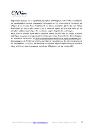 Conseil National du Numérique ‐ www.cnnumerique.fr    Pour une nouvelle politique d’inclusion    77
La puissance publique par sa capacité de prescription technologique peut orienter la conception 
de nouvelles générations de services et d’initiatives locales qui permettront de familiariser les 
citoyens  à  ces  services.  Ainsi,  Parallèlement  aux  actions  entreprises  par  les  Espaces  Publics 
Numériques, les responsables publics locaux et nationaux doivent agir pour que soient pris en 
comptent les besoins spécifiques des populations les plus éloignées des technologies. 
Cette  prise  en  compte  devra  prendre  plusieurs  formes  en  particulier  des  appels  à  projets 
spécifiques en vue de développer des technologies permettant de simplifier les démarches pour 
les populations défavorisées (cf. Un concours pour repenser le dossier médical aux États‐Unis). 
Le développement d’initiatives qui s’inscrivent dans la vie quotidienne des citoyens constituera 
un autre élément crucial pour les démarches d’e‐inclusion en particulier dans le domaine de la 
santé (cf. Premier bilan du service de conseils par SMS destinés aux jeunes mères[8]). 
 