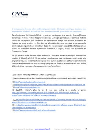 Conseil National du Numérique ‐ www.cnnumerique.fr    Pour une nouvelle politique d’inclusion    78
 
 
6. Si vous deviez citer une action emblématique en matière d’inclusion numérique, réussie ou non, 
de préférence en dehors de celles que vous menez vous‐même, quelle serait‐elle ? Pourquoi ? 
Dans le domaine de l’accessibilité des ressources numériques ainsi que des lieux publics aux 
personnes à mobilité réduite l’application Jaccede Mobile[9] permet aux personnes à mobilité 
réduite  de  se  déplacer  plus  facilement  en  identifiant  en  temps  réel  les  lieux  accessibles  en 
fonction  de  leurs  besoins.  Les  fonctions  de  géolocalisation  sont  associées  à  une  démarche 
collaborative qui permet aux utilisateurs d’accéder aux critères d’accessibilité détaillés des lieux 
publics. La plateforme Jaccede a permis de référencer, à ce jour, 26 000 sites accessibles en 
France et en Europe. 
Il s’agit en effet d’une initiative visant à favoriser l’utilisation d’outils numériques mobiles dans 
un objectif d’intérêt général. Elle permet de consolider une base de données géolocalisée utile 
en premier lieu aux personnes handicapées dans leur vie quotidienne et fournit dans le même 
temps aux décideurs locaux un outil cartographique sur le niveau d’accessibilité des lieux publics 
à l’échelle d’une commune, d’un département ou d’une région. 
 
[1] La Galaxie Internet par Manuel Castells (Fayard 2002). 
[2] Leonardo’s Laptop par Ben Shneiderman (Massachusetts Institute of Technology Press 2002). 
[3] http://www.delegation.Internet.gouv.fr 
[4] http://www.proximamobile.fr/sites/default/files/LivreBlancSeniorsTablettesInteractives.pdf. 
[5] http://solidarites‐numeriques.org 
[6]  GigaOM :  Estonia’s  plan  to  get  6  year  olds  coding  is  a  stroke  of  genius 
http://gigaom.com/2012/09/05/estonias‐plan‐to‐get‐6‐year‐olds‐coding‐is‐a‐stroke‐of‐
genius/?utm_medium=referral&utm_source=pulsenews/ 
[7]  http://www.proximamobile.fr/article/smartphone‐et‐reduction‐de‐la‐fracture‐numerique‐
aupres‐des‐minorites‐ethniques‐aux‐États‐un 
[8]  http://www.proximamobile.fr/article/États‐unis‐premier‐bilan‐du‐service‐de‐conseils‐par‐
sms‐destines‐aux‐jeunes‐meres 
[9] http://www.proximamobile.fr/article/jaccede‐mobile 
 
 