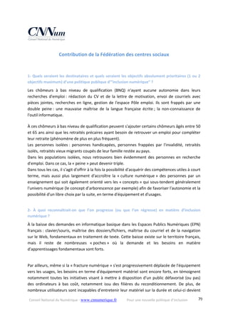 Conseil National du Numérique ‐ www.cnnumerique.fr    Pour une nouvelle politique d’inclusion    79
Contribution de la Fédération des centres sociaux
1‐ Quels seraient les destinataires et quels seraient les objectifs absolument prioritaires (1 ou 2 
objectifs maximum) d’une politique publique d’”inclusion numérique” ?
Les  chômeurs  à  bas  niveau  de  qualification  (BNQ)  n'ayant  aucune  autonomie  dans  leurs 
recherches  d'emploi :  rédaction  du  CV  et  de  la  lettre  de  motivation,  envoi  de  courriels  avec 
pièces jointes, recherches en ligne, gestion de l'espace Pôle emploi. Ils sont frappés par une 
double  peine :  une  mauvaise  maîtrise  de  la  langue  française  écrite ;  la  non‐connaissance  de 
l'outil informatique.
À ces chômeurs à bas niveau de qualification peuvent s'ajouter certains chômeurs âgés entre 50 
et 65 ans ainsi que les retraités précaires ayant besoin de retrouver un emploi pour compléter 
leur retraite (phénomène de plus en plus fréquent).
Les  personnes  isolées :  personnes  handicapées,  personnes  frappées  par  l'invalidité,  retraités 
isolés, retraités vieux migrants coupés de leur famille restée au pays.
Dans les populations isolées, nous retrouvons bien évidemment des personnes en recherche 
d'emploi. Dans ce cas, la « peine » peut devenir triple.
Dans tous les cas, il s'agit d'offrir à la fois la possibilité d'acquérir des compétences utiles à court 
terme,  mais  aussi  plus  largement  d'accroître  la  « culture  numérique »  des  personnes  par  un 
enseignement qui soit également orienté vers les « concepts » qui sous‐tendent généralement 
l'univers numérique (le concept d’arborescence par exemple) afin de favoriser l'autonomie et la 
possibilité d'un libre choix par la suite, en terme d'équipement et d'usages.
2‐  À  quoi  reconnaîtrait‐on  que  l’on  progresse  (ou  que  l’on  régresse)  en  matière  d’inclusion 
numérique ?
À la baisse des demandes en informatique basique dans les Espaces Publics Numériques (EPN) 
français : clavier/souris, maîtrise des dossiers/fichiers, maîtrise du courriel et de la navigation 
sur le Web, fondamentaux en traitement de texte. Cette baisse existe sur le territoire français, 
mais  il  reste  de  nombreuses  « poches »  où  la  demande  et  les  besoins  en  matière 
d'apprentissages fondamentaux sont forts.
Par ailleurs, même si la « fracture numérique » s'est progressivement déplacée de l'équipement 
vers les usages, les besoins en terme d'équipement matériel sont encore forts, en témoignent 
notamment toutes les initiatives visant à mettre à disposition d'un public défavorisé (ou pas) 
des  ordinateurs  à  bas  coût,  notamment  issu  des  filières  du  reconditionnement.  De  plus,  de 
nombreux utilisateurs sont incapables d'entretenir leur matériel sur la durée et celui‐ci devient 
 