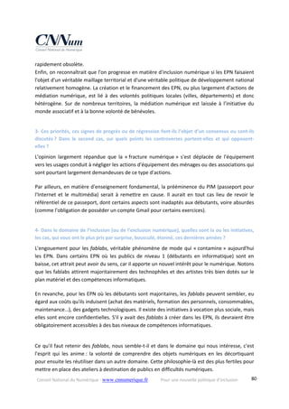 Conseil National du Numérique ‐ www.cnnumerique.fr    Pour une nouvelle politique d’inclusion    80
rapidement obsolète.
Enfin, on reconnaîtrait que l'on progresse en matière d'inclusion numérique si les EPN faisaient 
l'objet d'un véritable maillage territorial et d'une véritable politique de développement national 
relativement homogène. La création et le financement des EPN, ou plus largement d'actions de 
médiation numérique, est lié à des volontés politiques locales (villes, départements) et donc 
hétérogène.  Sur  de nombreux  territoires,  la  médiation  numérique est  laissée à  l’initiative  du 
monde associatif et à la bonne volonté de bénévoles.
3‐ Ces priorités, ces signes de progrès ou de régression font‐ils l’objet d’un consensus ou sont‐ils 
discutés ?  Dans  le  second  cas,  sur  quels  points  les  controverses  portent‐elles  et  qui  opposent‐
elles ?
L'opinion  largement  répandue  que  la  « fracture  numérique »  s'est  déplacée  de  l'équipement 
vers les usages conduit à négliger les actions d'équipement des ménages ou des associations qui 
sont pourtant largement demandeuses de ce type d'actions.
Par ailleurs, en matière d'enseignement fondamental, la prééminence du PIM (passeport pour 
l'Internet et le multimédia) serait à remettre en cause. Il aurait en tout cas lieu de revoir le 
référentiel de ce passeport, dont certains aspects sont inadaptés aux débutants, voire absurdes 
(comme l'obligation de posséder un compte Gmail pour certains exercices).
4‐ Dans le domaine de l’inclusion (ou de l’exclusion numérique), quelles sont la ou les initiatives, 
les cas, qui vous ont le plus pris par surprise, bousculé, étonné, ces dernières années ?
L'engouement pour les fablabs, véritable phénomène de mode qui « contamine » aujourd'hui 
les  EPN.  Dans  certains  EPN  où  les  publics  de  niveau  1  (débutants  en  informatique)  sont  en 
baisse, cet attrait peut avoir du sens, car il apporte un nouvel intérêt pour le numérique. Notons 
que les fablabs attirent majoritairement des technophiles et des artistes très bien dotés sur le 
plan matériel et des compétences informatiques.
En revanche, pour les EPN où les débutants sont majoritaires, les fablabs peuvent sembler, eu 
égard aux coûts qu'ils induisent (achat des matériels, formation des personnels, consommables, 
maintenance…), des gadgets technologiques. Il existe des initiatives à vocation plus sociale, mais 
elles sont encore confidentielles. S'il y avait des fablabs à créer dans les EPN, ils devraient être 
obligatoirement accessibles à des bas niveaux de compétences informatiques.
Ce qu'il faut retenir des fablabs, nous semble‐t‐il et dans le domaine qui nous intéresse, c'est 
l'esprit  qui  les  anime :  la  volonté  de  comprendre  des  objets  numériques  en  les  décortiquant 
pour ensuite les réutiliser dans un autre domaine. Cette philosophie‐là est des plus fertiles pour 
mettre en place des ateliers à destination de publics en difficultés numériques.
 