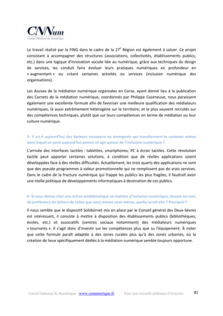 Conseil National du Numérique ‐ www.cnnumerique.fr    Pour une nouvelle politique d’inclusion    81
Le travail réalisé par la FING dans le cadre de la 27e
 Région est également à saluer. Ce projet 
consistant  à  accompagner  des  structures  (associations,  collectivités,  établissements  publics, 
etc.) dans une logique d'innovation sociale liée au numérique, grâce aux techniques du design 
de  services,  les  conduit  faire  évoluer  leurs  pratiques  numériques  en  profondeur  en 
« augmentant »  ou  créant  certaines  activités  ou  services  (inclusion  numérique  des 
organisations).
Les Assises de la médiation numérique organisées en Corse, ayant donné lieu à la publication 
des Carnets de la médiation numérique, coordonnés par Philippe Cazeneuve, nous paraissent 
également une excellente formule afin de favoriser une meilleure qualification des médiateurs 
numériques, là aussi extrêmement hétérogène sur le territoire, et le plus souvent recrutés sur 
des compétences techniques, plutôt que sur leurs compétences en terme de médiation ou leur 
culture numérique.
5‐ Y a‐t‐il aujourd’hui des facteurs nouveaux ou émergents qui transforment le contexte même 
dans lequel on peut aujourd’hui penser et agir autour de l’inclusion numérique ?
L'arrivée des interfaces tactiles : tablettes, smartphones, PC à écran tactiles. Cette révolution 
tactile  peut  apporter  certaines  solutions,  à  condition  que  de  réelles  applications  soient 
développées face à des réelles difficultés. Actuellement, les trois quarts des applications ne sont 
que des pseudo programmes à valeur promotionnelle qui ne remplissent pas de vrais services. 
Dans le cadre de la fracture numérique qui frappe les publics les plus fragiles, il faudrait avoir 
une réelle politique de développements informatiques à destination de ces publics.
6‐ Si vous deviez citer une action emblématique en matière d’inclusion numérique, réussie ou non, 
de préférence en dehors de celles que vous menez vous‐même, quelle serait‐elle ? Pourquoi ?
Il nous semble que le dispositif Solidairnet mis en place par le Conseil général des Deux‐Sèvres 
est  intéressant,  il  consiste  à  mettre  à  disposition  des  établissements  publics  (bibliothèques, 
écoles,  etc.)  et  associatifs  (centres  sociaux  notamment)  des  médiateurs  numériques 
« tournants ». Il s'agit donc d'investir sur les compétences plus que su l'équipement. À noter 
que  cette  formule  paraît  adaptée  à  des  zones  rurales  plus  qu'à  des  zones  urbaines,  où  la 
création de lieux spécifiquement dédiés à la médiation numérique semble toujours opportune.
 