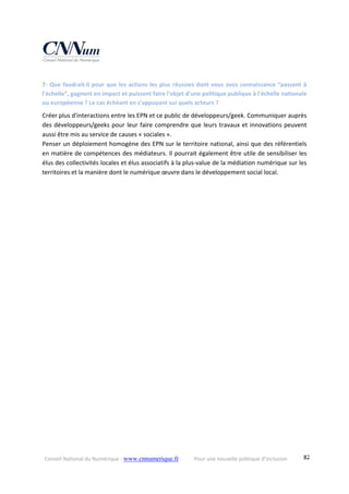 Conseil National du Numérique ‐ www.cnnumerique.fr    Pour une nouvelle politique d’inclusion    82
7‐ Que faudrait‐il pour que les actions les plus réussies dont vous avez connaissance “passent à 
l’échelle”, gagnent en impact et puissent faire l'objet d'une politique publique à l'échelle nationale 
ou européenne ? Le cas échéant en s’appuyant sur quels acteurs ?
Créer plus d'interactions entre les EPN et ce public de développeurs/geek. Communiquer auprès 
des développeurs/geeks pour leur faire comprendre que leurs travaux et innovations peuvent 
aussi être mis au service de causes « sociales ».
Penser un déploiement homogène des EPN sur le territoire national, ainsi que des référentiels 
en matière de compétences des médiateurs. Il pourrait également être utile de sensibiliser les 
élus des collectivités locales et élus associatifs à la plus‐value de la médiation numérique sur les 
territoires et la manière dont le numérique œuvre dans le développement social local.
 
 