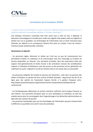 Conseil National du Numérique ‐ www.cnnumerique.fr    Pour une nouvelle politique d’inclusion    83
Contribution de la Fondation STERIA 
1‐ Quels seraient les destinataires et quels seraient les objectifs absolument prioritaires (1 ou 2 
objectifs maximum) d’une politique publique d’”inclusion numérique” ? 
Une  politique  d’inclusion  numérique  doit  viser  avant  tout  à  créer  du  lien,  à  dépasser  la 
dimension technologique et virtuelle pour rendre leur dignité à des publics isolés ou fragilisés et 
faciliter leur vie au quotidien. Les technologies de l’information sont un levier transverse pour 
atteindre  cet  objectif  et  en  conséquence  doivent  être  prise  en  compte  à  tous  les  niveaux : 
insertion sociale, professionnelle, culturelle… 
 
Destinataires et objectifs 
 
‐  les  personnes  âgées,  démunies  et  isolées  qui  n’ont  pas  ou  peu  de  connaissances  leur 
permettant  d’utiliser  un  ordinateur  et  de  communiquer  avec  leur  entourage  ou  d’utiliser  les 
services  disponibles  sur  Internet :  leur  permettre  d’accéder,  dans  des  associations  et/ou  des 
espaces  inter‐générationnels  et  faciles  d’accès  à  des  animations  incluant  des  sensibilisations 
ludiques à l’utilisation d’ordinateurs, avec des jeunes ou des personnes de leur génération qui 
maîtrisent ces outils. L’objectif ici est de les réinsérer dans la vie sociale, dans la convivialité. 
 
‐ Les personnes éloignées de l’emploi en parcours de réinsertion : créer dans ces parcours des 
ateliers d’initiation en partant de leurs centres d’intérêt (exemple : blog tenant lieu de CV en 
ligne  pour  des  salariés  de  l’association  Espaces  formés  à  la  gestion  d’espaces  verts : 
http://www.associationespaces.org/activites/insertion‐socioprofessionnelle/paroles‐de‐
cantonniers/) 
 
‐ Les familles/groupes défavorisés où certains membres maîtrisent mal la langue française ou 
sont illettrés : leur permettre d’acquérir pour un euro symbolique un ordinateur et créer des 
emplois jeunes pour les accompagner dans l’apprentissage et les démarches administratives en 
ligne dans des maisons de quartier. 
‐ Les personnes handicapées pour qui les technologies de l’information peuvent vraiment faire 
la différence au quotidien (voir point 4 avec des exemples). 
 
 