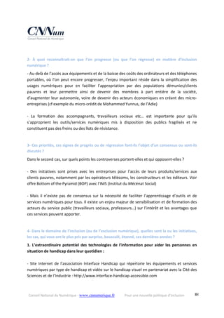 Conseil National du Numérique ‐ www.cnnumerique.fr    Pour une nouvelle politique d’inclusion    84
 
2‐  À  quoi  reconnaîtrait‐on  que  l’on  progresse  (ou  que  l’on  régresse)  en  matière  d’inclusion 
numérique ? 
‐ Au‐delà de l’accès aux équipements et de la baisse des coûts des ordinateurs et des téléphones 
portables, où l’on peut encore progresser, l’enjeu important réside dans la simplification des 
usages  numériques  pour  en  faciliter  l’appropriation  par  des  populations  démunies/clients 
pauvres  et  leur  permettre  ainsi  de  devenir  des  membres  à  part  entière  de  la  société, 
d’augmenter leur autonomie, voire de devenir des acteurs économiques en créant des micro‐
entreprises (cf exemple du micro‐crédit de Mohammed Yunnus, de l’Adie) 
 
‐  La  formation  des  accompagnants,  travailleurs  sociaux  etc…  est  importante  pour  qu’ils 
s’approprient  les  outils/services  numériques  mis  à  disposition  des  publics  fragilisés  et  ne 
constituent pas des freins ou des îlots de résistance. 
 
3‐ Ces priorités, ces signes de progrès ou de régression font‐ils l’objet d’un consensus ou sont‐ils 
discutés ? 
Dans le second cas, sur quels points les controverses portent‐elles et qui opposent‐elles ? 
 
‐  Des  initiatives  sont  prises  avec  les  entreprises  pour  l’accès  de  leurs  produits/services  aux 
clients pauvres, notamment par les opérateurs télécoms, les constructeurs et les éditeurs. Voir 
offre Bottom of the Pyramid (BOP) avec l’IMS (Institut du Mécénat Social) 
 
‐  Mais  il  n’existe  pas  de  consensus  sur  la  nécessité  de  faciliter  l’apprentissage  d’outils  et  de 
services numériques pour tous. Il existe un enjeu majeur de sensibilisation et de formation des 
acteurs du service public (travailleurs sociaux, professeurs…) sur l’intérêt et les avantages que 
ces services peuvent apporter. 
 
4‐ Dans le domaine de l’inclusion (ou de l’exclusion numérique), quelles sont la ou les initiatives, 
les cas, qui vous ont le plus pris par surprise, bousculé, étonné, ces dernières années ? 
1.  L’extraordinaire potentiel  des technologies de  l’information  pour  aider  les personnes  en 
situation de handicap dans leur quotidien : 
 
‐  Site  Internet  de  l’association  Interface  Handicap  qui  répertorie  les  équipements  et  services 
numériques par type de handicap et vidéo sur le handicap visuel en partenariat avec la Cité des 
Sciences et de l’Industrie : http://www.interface‐handicap‐accessible.com 
 
 
