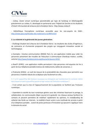 Conseil National du Numérique ‐ www.cnnumerique.fr    Pour une nouvelle politique d’inclusion    85
‐  civikey,  clavier  virtuel  numérique  paramétrable  par  type  de  handicap  et  téléchargeable 
gratuitement sur civikey. fr, développé en partenariat avec l’hôpital de Garches et les étudiants 
d’Intech Info lauréats de la bourse de la fondation Steria : http://www.civikey.fr 
 
‐  bibliothèque  francophone  numérique  accessible  pour  les  non‐voyants  du  GIAA : 
http://www.giaa.org/Accedez‐des‐maitenant‐a‐la‐BNFA.html 
 
2. La créativité et la générosité des jeunes générations 
‐ Challenge étudiant de la Bourse de la fondation Steria : les étudiants des écoles d’ingénieurs, 
de  commerce  et  d’université  proposent  des  projets  qui  conjuguent  innovation  sociale  et 
technologique. 
 
o Exemples : Intuitive communication (MIAGE Paris 1), une application mobile pour aider les 
personnes présentant  des  troubles de  l’élocution  à  communiquer  (handicap  moteur, surdité, 
autisme http://www.fondationsteria.org/bourse/la‐bourse‐2013/ 
 
o Read’Y (EFREI) : une application mobile permettant à des personnes mal‐voyantes de lire à 
partir de leur téléphone portable (notices de médicaments, boîtes de conserves…) 
 
o Praticarte (ESIEA) : un outil de mesure de la praticabilité des chaussées pour permettre aux 
personnes à mobilité réduite de se déplacer plus facilement en ville… 
5‐ Y a‐t‐il aujourd’hui des facteurs nouveaux ou émergents qui transforment le contexte même 
dans lequel on peut aujourd’hui penser et agir autour de l’inclusion numérique ? 
‐ Il est certain que la crise et l’appauvrissement de la population ne facilitent pas l’inclusion 
numérique. 
 
‐ Cependant la société du tout numérique génère aussi des initiatives favorisant le partage, la 
collaboration, les communautés (Open source) et la gratuité. Les réseaux sociaux facilitent les 
contacts  et  peuvent  permettre  de  mobiliser  rapidement  les  opinions,  le  crowdfunding  de 
collecter des fonds sur Internet… la mobilité d’avoir accès à une multitude de services à partir 
d’un téléphone portable… autant de pistes porteuses d’innovation qui peuvent s’appliquer dans 
le domaine du social. 
 
 