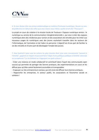 Conseil National du Numérique ‐ www.cnnumerique.fr    Pour une nouvelle politique d’inclusion    86
 
6‐ Si vous deviez citer une action emblématique en matière d’inclusion numérique, réussie ou non, 
de préférence en dehors de celles que vous menez vous‐même, quelle serait‐elle ? Pourquoi ? 
Le projet en cours de création à la mission locale de Toulouse « Espaces numérique seniors : le 
numérique au service de la communication intergénérationnelle », qui vise à créer des espaces 
numériques dans des résidences pour seniors et des associations de retraités pour les initier aux 
nouveaux  usages  du  numériques  avec  des  jeunes  souhaitant  travailler  dans  les  secteurs  de 
l’informatique, de l’animation et de l’aide à la personne. L’objectif est d’une part de faciliter la 
vie des retraités et d’autre part de développer l’emploi des jeunes. 
 
7‐ Que faudrait‐il pour que les actions les plus réussies dont vous avez connaissance “passent à 
l’échelle”, gagnent en impact et puissent faire l'objet d'une politique publique à l'échelle nationale 
ou européenne ? Le cas échéant en s’appuyant sur quels acteurs ? 
‐ Créer une instance en mode collaboratif et contributif (dans l’esprit des communautés open 
source) qui permette de partager des bonnes pratiques, des expérimentations en cours et les 
diffuse pour qu’elles soient facilement accessibles et transposables 
‐ S’appuyer sur des entrepreneurs sociaux, qui ont envie de diffuser leurs bonnes pratiques. 
‐  Rapprocher  les  entreprises,  le  secteur  public,  les  associations  et  l’économie  sociale  et 
solidaire ! 
 