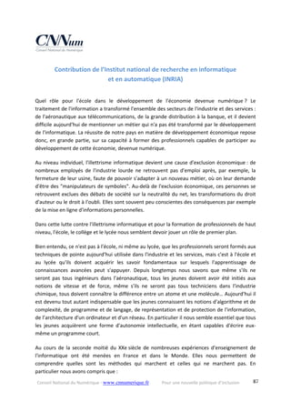 Conseil National du Numérique ‐ www.cnnumerique.fr    Pour une nouvelle politique d’inclusion    87
Contribution de l’Institut national de recherche en informatique  
et en automatique (INRIA) 
Quel  rôle  pour  l'école  dans  le  développement  de  l'économie  devenue  numérique ?  Le 
traitement de l'information a transformé l'ensemble des secteurs de l'industrie et des services : 
de l'aéronautique aux télécommunications, de la grande distribution à la banque, et il devient 
difficile aujourd'hui de mentionner un métier qui n'a pas été transformé par le développement 
de l'informatique. La réussite de notre pays en matière de développement économique repose 
donc, en grande partie, sur sa capacité à former des professionnels capables de participer au 
développement de cette économie, devenue numérique.
Au niveau individuel, l'illettrisme informatique devient une cause d'exclusion économique : de 
nombreux  employés  de  l'industrie  lourde  ne  retrouvent  pas  d'emploi  après,  par  exemple,  la 
fermeture de leur usine, faute de pouvoir s'adapter à un nouveau métier, où on leur demande 
d'être des "manipulateurs de symboles". Au‐delà de l'exclusion économique, ces personnes se 
retrouvent exclues des débats de société sur la neutralité du net, les transformations du droit 
d'auteur ou le droit à l'oubli. Elles sont souvent peu conscientes des conséquences par exemple 
de la mise en ligne d'informations personnelles.
Dans cette lutte contre l'illettrisme informatique et pour la formation de professionnels de haut 
niveau, l'école, le collège et le lycée nous semblent devoir jouer un rôle de premier plan.
Bien entendu, ce n'est pas à l'école, ni même au lycée, que les professionnels seront formés aux 
techniques de pointe aujourd'hui utilisée dans l'industrie et les services, mais c'est à l'école et 
au  lycée  qu'ils  doivent  acquérir  les  savoir  fondamentaux  sur  lesquels  l'apprentissage  de 
connaissances  avancées  peut  s'appuyer.  Depuis  longtemps  nous  savons  que  même  s'ils  ne 
seront  pas  tous  ingénieurs  dans  l'aéronautique,  tous  les  jeunes  doivent  avoir  été  initiés  aux 
notions  de  vitesse  et  de  force,  même  s'ils  ne  seront  pas  tous  techniciens  dans  l'industrie 
chimique, tous doivent connaître la différence entre un atome et une molécule… Aujourd'hui il 
est devenu tout autant indispensable que les jeunes connaissent les notions d'algorithme et de 
complexité, de programme et de langage, de représentation et de protection de l'information, 
de l’architecture d'un ordinateur et d'un réseau. En particulier il nous semble essentiel que tous 
les  jeunes  acquièrent  une  forme  d'autonomie  intellectuelle,  en  étant  capables  d'écrire  eux‐
même un programme court.
Au  cours  de  la  seconde  moitié  du  XXe siècle  de  nombreuses  expériences  d'enseignement  de 
l'informatique  ont  été  menées  en  France  et  dans  le  Monde.  Elles  nous  permettent  de 
comprendre  quelles  sont  les  méthodes  qui  marchent  et  celles  qui  ne  marchent  pas.  En 
particulier nous avons compris que :
 