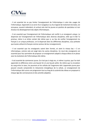 Conseil National du Numérique ‐ www.cnnumerique.fr    Pour une nouvelle politique d’inclusion    88
‐  Il  est  essentiel  de  ne  pas  limiter  l'enseignement  de  l'informatique  à  celui  des  usages  de 
l'informatique. Apprendre à se servir d'un navigateur ou d'un logiciel de traitement de texte, est 
ennuyeux, souvent redondant, et surtout cela met les jeunes en position de spectateur et non 
d'acteur du développement des objets informatiques.
‐ Il est essentiel que l'enseignement de l'informatique soit confié à un enseignant unique. La 
dispersion  de  l'enseignement  de  l'informatique  dans  diverses  disciplines,  telle  que  le  B2i  l'a 
promue,  mène  à  un  échec  certain  (de  même  que  si,  au  lieu  de  confier  l'enseignement  du 
français à un unique professeur, on le dispersait dans les différentes disciplines, sous prétexte 
que toutes utilisent le français comme vecteur de leur enseignement).
‐  Il  est  essentiel  que  les  enseignants  soient  bien  formés,  et  aient  le  niveau  bac  +  5  en 
informatique,  comme  cela  est  exigé  dans  les  autres  disciplines.  Ce  recul  des  enseignants  est 
essentiel pour leur permettre de proposer un enseignement adapté à chaque élève et en phase 
avec les évolutions de l'informatique elle‐même.
‐ Il est essentiel de commencer jeune. Ce n'est pas à vingt ans, ni même à quinze, que l'on doit 
apprendre la différence entre une boucle for et une boucle while. De même que la circulation 
du sang entre le cœur, les poumons et les cellules de l'organisme doit s'apprendre jeune pour 
pouvoir  ensuite  comprendre  le  mécanisme  énergétique  de  la  cellule,  un  enseignement  de 
l'informatique doit suivre une progression tout au long de la scolarité des élèves en proposant à 
chaque âge des connaissances et des activités adaptées.
 