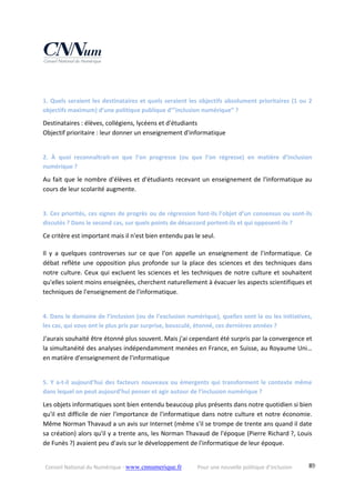 Conseil National du Numérique ‐ www.cnnumerique.fr    Pour une nouvelle politique d’inclusion    89
1. Quels seraient les destinataires et quels seraient les objectifs absolument prioritaires (1 ou 2 
objectifs maximum) d’une politique publique d’”inclusion numérique” ? 
Destinataires : élèves, collégiens, lycéens et d'étudiants
Objectif prioritaire : leur donner un enseignement d'informatique
2.  À  quoi  reconnaîtrait‐on  que  l’on  progresse  (ou  que  l’on  régresse)  en  matière  d’inclusion 
numérique ?
Au fait que le nombre d'élèves et d'étudiants recevant un enseignement de l'informatique au 
cours de leur scolarité augmente.
3. Ces priorités, ces signes de progrès ou de régression font‐ils l’objet d’un consensus ou sont‐ils 
discutés ? Dans le second cas, sur quels points de désaccord portent‐ils et qui opposent‐ils ?
Ce critère est important mais il n'est bien entendu pas le seul.
Il  y  a  quelques  controverses  sur  ce  que  l'on  appelle  un  enseignement  de  l'informatique.  Ce 
débat reflète une opposition plus profonde sur la place des sciences et des techniques dans 
notre culture. Ceux qui excluent les sciences et les techniques de notre culture et souhaitent 
qu'elles soient moins enseignées, cherchent naturellement à évacuer les aspects scientifiques et 
techniques de l'enseignement de l'informatique.
4. Dans le domaine de l’inclusion (ou de l’exclusion numérique), quelles sont la ou les initiatives, 
les cas, qui vous ont le plus pris par surprise, bousculé, étonné, ces dernières années ?
J'aurais souhaité être étonné plus souvent. Mais j'ai cependant été surpris par la convergence et 
la simultanéité des analyses indépendamment menées en France, en Suisse, au Royaume Uni… 
en matière d'enseignement de l'informatique
5. Y a‐t‐il aujourd’hui des facteurs nouveaux ou émergents qui transforment le contexte même 
dans lequel on peut aujourd’hui penser et agir autour de l’inclusion numérique ?
Les objets informatiques sont bien entendu beaucoup plus présents dans notre quotidien si bien 
qu'il est difficile de nier l'importance de l'informatique dans notre culture et notre économie. 
Même Norman Thavaud a un avis sur Internet (même s'il se trompe de trente ans quand il date 
sa création) alors qu'il y a trente ans, les Norman Thavaud de l'époque (Pierre Richard ?, Louis 
de Funès ?) avaient peu d'avis sur le développement de l'informatique de leur époque.
 