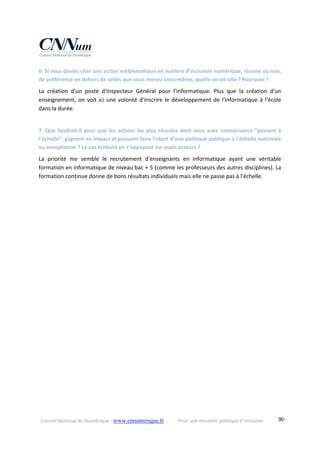 Conseil National du Numérique ‐ www.cnnumerique.fr    Pour une nouvelle politique d’inclusion    90
6. Si vous deviez citer une action emblématique en matière d’inclusion numérique, réussie ou non, 
de préférence en dehors de celles que vous menez vous‐même, quelle serait‐elle ? Pourquoi ?
La  création  d'un  poste  d'Inspecteur  Général  pour  l'informatique.  Plus  que  la  création  d'un 
enseignement, on voit ici une volonté d'inscrire le développement de l'informatique à l'école 
dans la durée.
7. Que faudrait‐il pour que les actions les plus réussies dont vous avez connaissance “passent à 
l’échelle”, gagnent en impact et puissent faire l’objet d’une politique publique à l’échelle nationale 
ou européenne ? Le cas échéant en s’appuyant sur quels acteurs ?
La  priorité  me  semble  le  recrutement  d'enseignants  en  informatique  ayant  une  véritable 
formation en informatique de niveau bac + 5 (comme les professeurs des autres disciplines). La 
formation continue donne de bons résultats individuels mais elle ne passe pas à l'échelle.
 
 