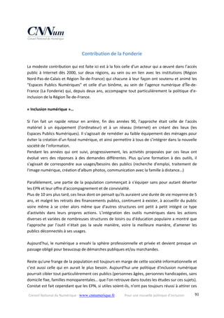 Conseil National du Numérique ‐ www.cnnumerique.fr    Pour une nouvelle politique d’inclusion    91
Contribution de la Fonderie 
 
La modeste contribution qui est faite ici est à la fois celle d’un acteur qui a œuvré dans l’accès 
public à Internet dès 2000, sur deux régions, au sein ou en lien avec les institutions (Région 
Nord‐Pas‐de‐Calais et Région Île‐de‐France) qui chacune à leur façon ont soutenu et animé les 
“Espaces  Publics  Numériques” et  celle  d’un  binôme,  au  sein de  l’agence numérique d’Île‐de‐
France (La Fonderie) qui, depuis deux ans, accompagne tout particulièrement la politique d’e‐
inclusion de la Région Île‐de‐France. 
 
« Inclusion numérique »… 
 
Si  l'on  fait  un  rapide  retour  en  arrière,  fin  des  années  90,  l'approche  était  celle  de  l'accès 
matériel  à  un  équipement  (l'ordinateur)  et  à  un  réseau  (Internet)  en  créant  des  lieux  (les 
Espaces Publics Numériques). Il s'agissait de remédier au faible équipement des ménages pour 
éviter la création d’un fossé numérique, et ainsi permettre à tous de s’intégrer dans la nouvelle 
société de l'information. 
Pendant  les  années  qui  ont  suivi,  progressivement,  les  activités  proposées  par  ces  lieux  ont 
évolué  vers  des  réponses  à  des  demandes  différentes.  Plus  qu'une  formation  à  des  outils,  il 
s'agissait de correspondre aux usages/besoins des publics (recherche d'emploi, traitement de 
l'image numérique, création d'album photos, communication avec la famille à distance…) 
 
Parallèlement, une partie de la population commençait à s’équiper sans pour autant déserter 
les EPN et leur offre d'accompagnement et de convivialité. 
Plus de 10 ans plus tard, ces lieux dont on pensait qu'ils auraient une durée de vie moyenne de 5 
ans, et malgré les retraits des financements publics, continuent à exister, à accueillir du public 
voire  même  à  se  créer  alors  même  que  d'autres  structures  ont  petit  à  petit  intégré  ce  type 
d'activités  dans  leurs  propres  actions.  L’intégration  des  outils  numériques  dans  les  actions 
diverses et variées de nombreuses structures de loisirs ou d’éducation populaire a montré que 
l’approche  par  l’outil  n’était  pas  la  seule  manière,  voire  la  meilleure  manière,  d’amener  les 
publics déconnectés à ses usages. 
 
Aujourd’hui, le numérique a envahi la sphère professionnelle et privée et devient presque un 
passage obligé pour beaucoup de démarches publiques et/ou marchandes. 
 
Reste qu'une frange de la population est toujours en marge de cette société informationnelle et 
c’est aussi celle qui en aurait le plus besoin. Aujourd'hui une politique d'inclusion numérique 
pourrait cibler tout particulièrement ces publics (personnes âgées, personnes handicapées, sans 
domicile fixe, familles monoparentales… que l’on retrouve dans toutes les études sur ces sujets). 
Constat est fait cependant que les EPN, si utiles soient‐ils, n'ont pas toujours réussi à attirer ces 
 