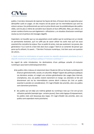 Conseil National du Numérique ‐ www.cnnumerique.fr    Pour une nouvelle politique d’inclusion    92
publics. Il est donc nécessaire de repenser les façons de faire, d’innover dans les approches pour 
démystifier outils et usages. Un des moyens est de passer par les intermédiaires que sont les 
acteurs sociaux. Ces professionnels qui sont en prise directe avec les problématiques des publics 
ciblés, sont les plus à même de connaître leurs besoins et leurs difficultés. Mais, par ailleurs, un 
certain nombre d'entre eux sont également « réfractaires », en situation d'exclusion numérique 
voulue ou non et porteurs de messages négatifs. 
 
Cependant, ne travailler que sur ces populations serait oublier que le numérique est un monde 
en  permanente  évolution,  qu'il  ne  suffit  pas  de  savoir  utiliser  les  outils  mais  qu'il  est  aussi 
essentiel d'en connaître les enjeux. Pour ce public‐là certes, mais pas seulement. Les jeunes, des 
générations Y ou Z sont‐ils si bien lotis dans leurs usages ? Doit‐on se contenter de penser que 
parce qu'ils utilisent, ils savent… ? Derrière l’inclusion numérique, c’est bien aussi une question 
de culture… 
1. Quels seraient les destinataires et quels seraient les objectifs absolument prioritaires (1 ou 2 
objectifs maximum) d’une politique publique d’”inclusion numérique” ? 
Au  regard  de  cette  introduction,  les  destinataires  d'une  politique  actuelle  d'« inclusion 
numérique» pourraient schématiquement être : 
 
● les publics cités ci‐dessus et notamment dans l’étude du CAS sur les fossés numériques [1] 
(fracture générationnelle, sociale, et culturelle). Malgré l’apport des politiques publiques 
ces dernières années, et malgré une certaine généralisation des usages (box Internet, 
smartphones,  etc),  ces publics  restent  clairement  en  marge.  Les  atteindre  se  fait  soit 
directement  soit  via  les  intermédiaires  comme  décrit  ci‐dessus  (et  c’est  un  public 
essentiel à prendre en considération). S’il s’agit d’établir des priorités, alors ces publics 
sont clairement prioritaires. 
 
● des publics qui ont déjà une maîtrise globale du numérique mais qui n’en ont qu’une 
utilisation partielle (exemple type : certains jeunes). Dans cette logique d’empowerment, 
les publics visés sont beaucoup plus larges. S’il s’agit d’établir des priorités, alors ces 
publics sont cependant moins prioritaires. 
 
