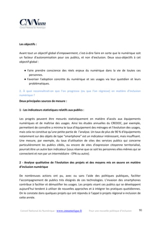Conseil National du Numérique ‐ www.cnnumerique.fr    Pour une nouvelle politique d’inclusion    93
 
 
Les objectifs : 
 
Avant tout un objectif global d’empowerment, c’est‐à‐dire faire en sorte que le numérique soit 
un  facteur  d’autonomisation  pour  ces  publics,  et  non  d’exclusion.  Deux  sous‐objectifs  à  cet 
objectif global : 
          
● Faire  prendre  conscience  des  réels  enjeux  du  numérique  dans  la  vie  de  toutes  ces 
personnes. 
● Favoriser  l'adoption  concrète  du  numérique  et  ses  usages  via  leur  quotidien  et  leurs 
problématiques. 
2.  À  quoi  reconnaîtrait‐on  que  l’on  progresse  (ou  que  l’on  régresse)  en  matière  d’inclusion 
numérique ? 
Deux principales sources de mesure : 
 
1 ‐ Les indicateurs statistiques relatifs aux publics : 
 
Les  progrès  peuvent  être  mesurés  statistiquement  en  matière  d’accès  aux  équipements 
numériques  et  de  maîtrise  des  usages.  Ainsi  les  études  annuelles  du  CREDOC,  par  exemple, 
permettent de connaître a minima le taux d’équipement des ménages et l’évolution des usages, 
mais cela ne constitue qu’une petite partie de  l’analyse. Un taux de plus de 90 % d’équipements 
notamment sur des objets de type “smartphone” est un indicateur intéressant, mais insuffisant. 
Une  mesure,  par  exemple,  du  taux  d’utilisation  de  sites  des  services  publics  qui  concerne 
particulièrement  les  publics  ciblés,  ou  encore  de  sites  d’expression  citoyenne  territorialisé, 
pourrait être un autre bon indicateur (sous réserve que ce soit les personnes elles‐mêmes qui se 
connectent et non par un intermédiaire ‐ EPN ou autre). 
 
2  ‐  Analyse qualitative de  l’évolution  des  projets  et  des moyens  mis  en  œuvre en  matière 
d’inclusion numérique 
 
De  nombreuses  actions  ont  pu,  avec  ou  sans  l’aide  des  politiques  publiques,  faciliter 
l’accompagnement  de  publics  très  éloignés  de  ces  technologies.  L’invasion  des  smartphones 
contribue à faciliter et démystifier les usages. Les projets visant ces publics qui se développent 
aujourd’hui tendent à utiliser de nouvelles approches et à intégrer les pratiques quotidiennes. 
On le constate dans quelques projets qui ont répondu à l’appel à projets régional e‐inclusion de 
cette année. 
 
 