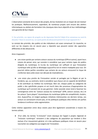 Conseil National du Numérique ‐ www.cnnumerique.fr    Pour une nouvelle politique d’inclusion    94
L’observation constante de la nature des projets, de leur évolution est un moyen de voir évoluer 
les  pratiques.  Malheureusement,  cependant,  de  nombreux  projets  sont  encore  des  ateliers 
informatiques ou ateliers de formation très classiques dans leurs objectifs et leur méthodologie 
sans garantie de leur impact. 
 
3. Ces priorités, ces signes de progrès ou de régression font‐ils l’objet d’un consensus ou sont‐ils 
discutés ? Dans le second cas, sur quels points de désaccord portent‐ils et qui opposent‐ils ? 
Le constat des priorités, des publics et des indicateurs est assez consensuel. En revanche, ce 
sont  sur  les  moyens  mis  en  œuvre  pour  y  répondre  que  peuvent  exister  des  approches 
différentes et des désaccords. 
 
Ainsi s’opposent : 
 
● une vision portée par certains acteurs sociaux du numérique (EPN et autres), ayant leurs 
raisons  de  penser  ainsi,  qui  consiste  à  considérer  que  pour  certains  types  de  publics 
éloignés  du  numérique,  le  b‐a‐ba  du  numérique  est  suffisant  et  que  l’innovation 
numérique telle qu’elle se développe aujourd’hui est et restera inadaptée pour eux. On 
pourrait même parfois considérer que certains de ces acteurs encourent le risque de 
s’enfermer dans cette vision non dénuée de misérabilisme ; 
 
● une  vision  plus  proche  de  l’innovation  sociale  et  partagée  par  la  Région  et  par  la 
Fonderie, qui, au contraire, tend à considérer que chacun est en capacité de bénéficier 
et de contribuer au meilleur du numérique. Bien sûr, chaque public ou catégories de 
public  a  des  spécificités  propres  et  est  inscrit  dans  des  processus  d’appropriation  du 
numérique qu’il convient de ne pas gommer. Cette seconde vision tend à favoriser les 
convergences entre les “acteurs sociaux du numérique” (EPN, acteurs sociaux, etc.) et 
les acteurs “pure players” économiques du numérique (pôles de compétitivité, clusters, 
etc). Aujourd’hui, et malgré quelques initiatives intéressantes ces derniers temps, ces 
acteurs se connaissent encore peu, et les politiques publiques elles‐mêmes ont parfois 
tendance à renforcer cette segmentation. 
 
Cette  relative  opposition  entre  deux  visions  peut  être  également  caractérisée  à  travers  les 
termes utilisés. 
 
● D’un  côté,  les  termes  “e‐inclusion”  (nom  classique  de  l’appel  à  projets  régional)  et 
“inclusion  numérique”  renvoient  à  des  catégories  de  population  qui  tendent  à  être 
exclues d’un mouvement général, et à des politiques publiques mises en œuvre pour 
raccrocher ces catégories aux wagons de l’innovation. 
 