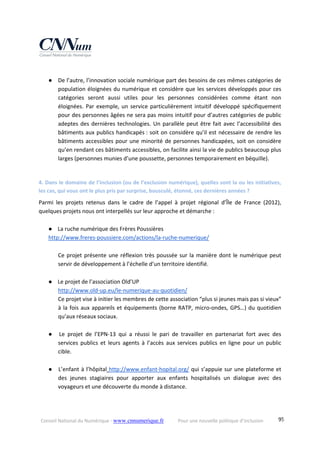 Conseil National du Numérique ‐ www.cnnumerique.fr    Pour une nouvelle politique d’inclusion    95
 
● De l’autre, l’innovation sociale numérique part des besoins de ces mêmes catégories de 
population éloignées du numérique et considère que les services développés pour ces 
catégories  seront  aussi  utiles  pour  les  personnes  considérées  comme  étant  non 
éloignées. Par exemple, un service particulièrement intuitif développé spécifiquement 
pour des personnes âgées ne sera pas moins intuitif pour d’autres catégories de public 
adeptes des dernières technologies. Un parallèle peut être fait avec l’accessibilité des 
bâtiments aux publics handicapés : soit on considère qu’il est nécessaire de rendre les 
bâtiments accessibles pour une minorité de personnes handicapées, soit on considère 
qu’en rendant ces bâtiments accessibles, on facilite ainsi la vie de publics beaucoup plus 
larges (personnes munies d’une poussette, personnes temporairement en béquille). 
 
4. Dans le domaine de l’inclusion (ou de l’exclusion numérique), quelles sont la ou les initiatives, 
les cas, qui vous ont le plus pris par surprise, bousculé, étonné, ces dernières années ? 
Parmi  les  projets  retenus  dans  le  cadre  de  l’appel  à  projet  régional  d’Île  de  France  (2012), 
quelques projets nous ont interpellés sur leur approche et démarche : 
 
● La ruche numérique des Frères Poussières  
http://www.freres‐poussiere.com/actions/la‐ruche‐numerique/ 
 
Ce projet présente une réflexion très poussée sur la manière dont le numérique peut 
servir de développement à l’échelle d’un territoire identifié. 
 
● Le projet de l’association Old’UP 
http://www.old‐up.eu/le‐numerique‐au‐quotidien/ 
Ce projet vise à initier les membres de cette association “plus si jeunes mais pas si vieux” 
à la fois aux appareils et équipements (borne RATP, micro‐ondes, GPS…) du quotidien 
qu’aux réseaux sociaux. 
 
● Le  projet  de  l’EPN‐13  qui  a  réussi  le  pari  de  travailler  en  partenariat  fort  avec  des 
services  publics  et  leurs  agents  à  l’accès  aux  services  publics  en  ligne  pour  un  public 
cible. 
 
● L’enfant à l’hôpital http://www.enfant‐hopital.org/ qui s’appuie sur une plateforme et 
des  jeunes  stagiaires  pour  apporter  aux  enfants  hospitalisés  un  dialogue  avec  des 
voyageurs et une découverte du monde à distance. 
 
 