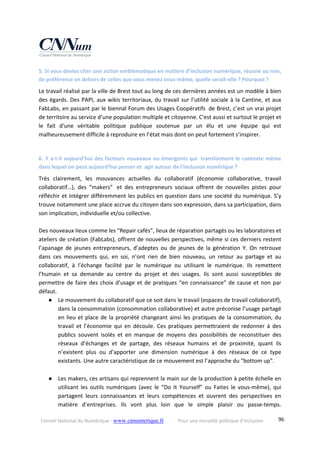 Conseil National du Numérique ‐ www.cnnumerique.fr    Pour une nouvelle politique d’inclusion    96
5. Si vous deviez citer une action emblématique en matière d’inclusion numérique, réussie ou non, 
de préférence en dehors de celles que vous menez vous‐même, quelle serait‐elle ? Pourquoi ? 
Le travail réalisé par la ville de Brest tout au long de ces dernières années est un modèle à bien 
des égards. Des PAPI, aux wikis territoriaux, du travail sur l’utilité sociale à la Cantine, et aux 
FabLabs, en passant par le biennal Forum des Usages Coopératifs  de Brest, c’est un vrai projet 
de territoire au service d’une population multiple et citoyenne. C'est aussi et surtout le projet et 
le  fait  d'une  véritable  politique  publique  soutenue  par  un  élu  et  une  équipe  qui  est 
malheureusement difficile à reproduire en l’état mais dont on peut fortement s’inspirer. 
 
6. Y a‐t‐il aujourd’hui des facteurs nouveaux ou émergents qui  transforment le contexte même 
dans lequel on peut aujourd’hui penser et  agir autour de l’inclusion numérique ? 
Très  clairement,  les  mouvances  actuelles  du  collaboratif  (économie  collaborative,  travail 
collaboratif…),  des  “makers”   et  des  entrepreneurs  sociaux  offrent  de  nouvelles  pistes  pour 
réfléchir et intégrer différemment les publics en question dans une société du numérique. S’y 
trouve notamment une place accrue du citoyen dans son expression, dans sa participation, dans 
son implication, individuelle et/ou collective. 
 
Des nouveaux lieux comme les “Repair cafés”, lieux de réparation partagés ou les laboratoires et 
ateliers de création (FabLabs), offrent de nouvelles perspectives, même si ces derniers restent 
l’apanage  de  jeunes  entrepreneurs,  d’adeptes  ou  de  jeunes  de  la  génération  Y.  On  retrouve 
dans  ces  mouvements  qui,  en  soi,  n’ont  rien  de  bien  nouveau,  un  retour  au  partage  et  au 
collaboratif,  à  l’échange  facilité  par  le  numérique  ou  utilisant  le  numérique.  Ils  remettent 
l’humain  et  sa  demande  au  centre  du  projet  et  des  usages.  Ils  sont  aussi  susceptibles  de 
permettre de faire des choix d’usage et de pratiques “en connaissance” de cause et non par 
défaut. 
● Le mouvement du collaboratif que ce soit dans le travail (espaces de travail collaboratif), 
dans la consommation (consommation collaborative) et autre préconise l’usage partagé 
en lieu et place de la propriété changeant ainsi les pratiques de la consommation, du 
travail  et  l’économie  qui  en  découle.  Ces  pratiques  permettraient  de  redonner  à  des 
publics  souvent  isolés  et  en  manque  de  moyens  des  possibilités  de  reconstituer  des 
réseaux  d’échanges  et  de  partage,  des  réseaux  humains  et  de  proximité,  quant  ils 
n’existent  plus  ou  d’apporter  une  dimension  numérique  à  des  réseaux  de  ce  type 
existants. Une autre caractéristique de ce mouvement est l’approche du “bottom up”. 
 
● Les makers, ces artisans qui reprennent la main sur de la production à petite échelle en 
utilisant  les  outils  numériques  (avec  le  “Do  It  Yourself”  ou  Faites  le  vous‐même),  qui 
partagent  leurs  connaissances  et  leurs  compétences  et  ouvrent  des  perspectives  en 
matière  d’entreprises.  Ils  vont  plus  loin  que  le  simple  plaisir  ou  passe‐temps. 
 