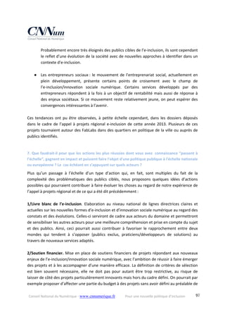 Conseil National du Numérique ‐ www.cnnumerique.fr    Pour une nouvelle politique d’inclusion    97
Probablement encore très éloignés des publics cibles de l’e‐inclusion, ils sont cependant 
le reflet d’une évolution de la société avec de nouvelles approches à identifier dans un 
contexte d’e‐inclusion. 
 
● Les entrepreneurs sociaux : le mouvement de l’entreprenariat social, actuellement en 
plein  développement,  présente  certains  points  de  croisement  avec  le  champ  de  
l’e‐inclusion/innovation  sociale  numérique.  Certains  services  développés  par  des 
entrepreneurs répondent à la fois à un objectif de rentabilité mais aussi de réponse à 
des enjeux sociétaux. Si ce mouvement reste relativement jeune, on peut espérer des 
convergences intéressantes à l’avenir. 
 
Ces  tendances  ont  pu  être  observées,  à  petite  échelle  cependant,  dans  les  dossiers  déposés 
dans le cadre de l’appel à projets régional e‐inclusion de cette année 2013. Plusieurs de ces 
projets tournaient autour des FabLabs dans des quartiers en politique de la ville ou auprès de 
publics identifiés. 
 
7. Que faudrait‐il pour que les actions les plus réussies dont vous avez  connaissance “passent à 
l’échelle”, gagnent en impact et puissent faire l'objet d'une politique publique à l'échelle nationale 
ou européenne ? Le  cas échéant en s’appuyant sur quels acteurs ? 
Plus  qu’un  passage  à  l’échelle  d’un  type  d’action  qui,  en  fait,  sont  multiples  du  fait  de  la 
complexité  des  problématiques  des  publics  ciblés,  nous  proposons  quelques  idées  d’actions 
possibles qui pourraient contribuer à faire évoluer les choses au regard de notre expérience de 
l’appel à projets régional et de ce qui a été dit précédemment : 
 
1/Livre  blanc  de  l’e‐inclusion.  Elaboration  au  niveau  national  de  lignes  directrices  claires  et 
actuelles sur les nouvelles formes d’e‐inclusion et d’innovation sociale numérique au regard des 
constats et des évolutions. Celles‐ci serviront de cadre aux acteurs du domaine et permettront 
de sensibiliser les autres acteurs pour une meilleure compréhension et prise en compte du sujet 
et  des  publics.  Ainsi,  ceci  pourrait  aussi  contribuer  à  favoriser  le  rapprochement  entre  deux 
mondes  qui  tendent  à  s’opposer  (publics  exclus,  praticiens/développeurs  de  solutions)  au 
travers de nouveaux services adaptés. 
 
2/Soutien financier. Mise en place de soutiens financiers de projets répondant aux nouveaux 
enjeux de l’e‐inclusion/innovation sociale numérique, avec l’ambition de réussir à faire émerger 
des projets et à les accompagner d’une manière efficace. La définition de critères de sélection 
est  bien  souvent  nécessaire,  elle  ne  doit  pas  pour  autant  être  trop  restrictive,  au  risque  de 
laisser de côté des projets particulièrement innovants mais hors du cadre défini. On pourrait par 
exemple proposer d’affecter une partie du budget à des projets sans avoir défini au préalable de 
 