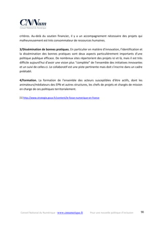Conseil National du Numérique ‐ www.cnnumerique.fr    Pour une nouvelle politique d’inclusion    98
critères.  Au‐delà  du  soutien  financier,  il  y  a  un  accompagnement  nécessaire  des  projets  qui 
malheureusement est très consommateur de ressources humaines. 
 
3/Dissémination de bonnes pratiques. En particulier en matière d’innovation, l’identification et 
la  dissémination  des  bonnes  pratiques  sont  deux  aspects  particulièrement  importants  d’une 
politique publique efficace. De nombreux sites répertorient des projets ici et là, mais il est très 
difficile aujourd’hui d’avoir une vision plus “complète” de l’ensemble des initiatives innovantes 
et un suivi de celles‐ci. Le collaboratif est une piste pertinente mais doit s’inscrire dans un cadre 
préétabli. 
 
4/Formation.  La  formation  de  l’ensemble  des  acteurs  susceptibles  d’être  actifs,  dont  les 
animateurs/médiateurs des EPN et autres structures, les chefs de projets et chargés de mission 
en charge de ces politiques territorialement. 
 
[1] http://www.strategie.gouv.fr/content/le‐fosse‐numerique‐en‐france  
 
 