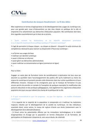 Conseil National du Numérique ‐ www.cnnumerique.fr    Pour une nouvelle politique d’inclusion    99
Contribution de Jacques Houdremont ‐ Le fil des idées 
Mon expérience en termes d'appropriation et de développement des usages du numérique est, 
pour  une  grande  part,  issue  d'interventions  sur  des  sites  classés  en  politique  de  la  ville  et 
empreinte d'un attachement aux démarches d'éducation populaire. Ma contribution doit donc 
être regardée essentiellement par le biais de ce prisme.
1‐  Quels  seraient  les  destinataires  et  les  objectifs  absolument  prioritaires  
(1 ou 2 objectifs maximum) d’une politique publique d’”inclusion numérique”
Il s'agit de permettre à chaque citoyen ‐ ou citoyen en devenir ‐ d'acquérir le socle minimum de 
compétences nécessaires pour exercer sa citoyenneté à l'heure du numérique :
• se former aux usages de base
• maîtriser son identité numérique
• savoir s'informer et informer
• savoir gérer ses démarches administratives
• savoir maîtriser sa consommation en ligne (commercer en ligne)
• …
 
Pour ce faire :
Engager  un  vaste  plan  de  formation  (voire  de  sensibilisation)  à  destination  de  tous  ceux  qui 
œuvrent au quotidien dans l'accompagnement des publics afin qu'ils maîtrisent au moins les 
enjeux du numérique et puissent prendre cette dimension dans leur action quotidienne et leurs 
différentes  missions.  J'évoque  ici  les  enseignants  pour  qui  le  manque  de  formation  n'a  pas 
encore permis de prendre en compte (à l’exception de quelques exemples) la modification des 
postures éducatives et des pratiques pédagogiques, mais également les organismes d'éducation 
populaire ainsi que ceux qui relèvent du champ de la politique de la ville.
2‐  À  quoi  reconnaîtrait‐on  que  l’on  progresse  ‐  ou  que  l’on  régresse  ‐  en  matière  d’inclusion 
numérique ?
‐  À  la  capacité  de  la  majorité  de  la  population  à  comprendre  et  à  maîtriser  les  évolutions 
majeures  induites  par  le  développement  de  la  société  du  numérique.  Un  des  indicateurs 
essentiels  étant,  entre  autres,  le  niveau  de  rupture  d'accès  aux  droits  (notamment  avec  le 
développement de la dématérialisation).
‐  À  l'écart  entre  les  potentialités  offertes  par  les  innovations  technologiques  et  la  réalité 
d'appropriation  et  d'usage  par  la  population  en  termes  d'éducation  et  de  formation,  de 
participation et d'expression citoyenne et, sans aucun doute, de créativité.
 