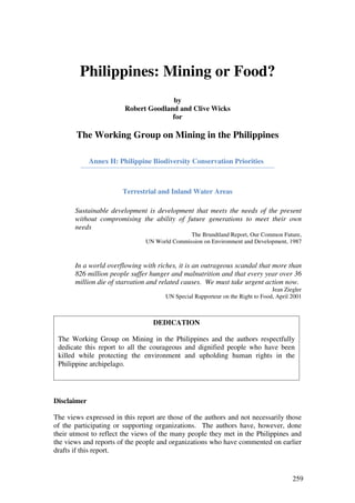 Philippines: Mining or Food?
                                      by
                        Robert Goodland and Clive Wicks
                                      for

       The Working Group on Mining in the Philippines

             Annex H: Philippine Biodiversity Conservation Priorities



                       Terrestrial and Inland Water Areas

       Sustainable development is development that meets the needs of the present
       without compromising the ability of future generations to meet their own
       needs
                                              The Brundtland Report, Our Common Future,
                               UN World Commission on Environment and Development, 1987



       In a world overflowing with riches, it is an outrageous scandal that more than
       826 million people suffer hunger and malnutrition and that every year over 36
       million die of starvation and related causes. We must take urgent action now.
                                                                                Jean Ziegler
                                      UN Special Rapporteur on the Right to Food, April 2001



                                  DEDICATION

 The Working Group on Mining in the Philippines and the authors respectfully
 dedicate this report to all the courageous and dignified people who have been
 killed while protecting the environment and upholding human rights in the
 Philippine archipelago.




Disclaimer

The views expressed in this report are those of the authors and not necessarily those
of the participating or supporting organizations. The authors have, however, done
their utmost to reflect the views of the many people they met in the Philippines and
the views and reports of the people and organizations who have commented on earlier
drafts if this report.


                                                                                        259
 