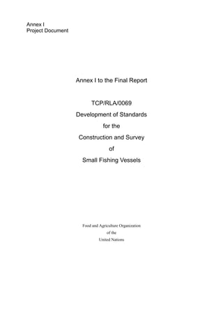 Annex I
Project Document
Annex I to the Final Report
TCP/RLA/0069
Development of Standards
for the
Construction and Survey
of
Small Fishing Vessels
Food and Agriculture Organization
of the
United Nations
 