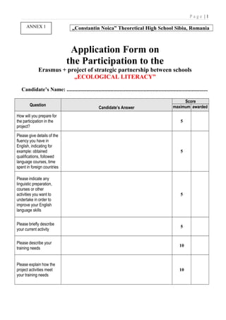 P a g e | 1
„Constantin Noica” Theoretical High School Sibiu, Romania
Application Form on
the Participation to the
Erasmus + project of strategic partnership between schools
„ECOLOGICAL LITERACY”
Candidate’s Name: ..........................................................................................................
Question
Candidate’s Answer
Score
maximum awarded
How will you prepare for
the participation in the
project?
5
Please give details of the
fluency you have in
English, indicating for
example: obtained
qualifications, followed
language courses, time
spent in foreign countries
5
Please indicate any
linguistic preparation,
courses or other
activities you want to
undertake in order to
improve your English
language skills
5
Please briefly describe
your current activity
5
Please describe your
training needs
10
Please explain how the
project activities meet
your training needs
10
ANNEX 1
 