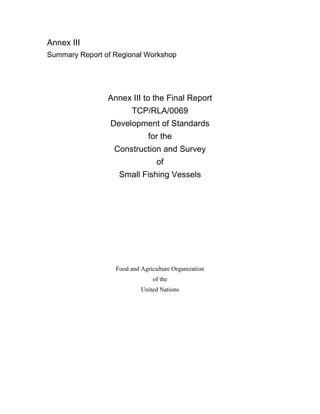 Annex III
Summary Report of Regional Workshop
Annex III to the Final Report
TCP/RLA/0069
Development of Standards
for the
Construction and Survey
of
Small Fishing Vessels
Food and Agriculture Organization
of the
United Nations
 