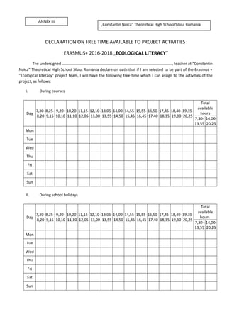 DECLARATION ON FREE TIME AVAILABLE TO PROJECT ACTIVITIES
ERASMUS+ 2016-2018 „ECOLOGICAL LITERACY”
The undersigned ........................................................................................................, teacher at "Constantin
Noica" Theoretical High School Sibiu, Romania declare on oath that if I am selected to be part of the Erasmus +
"Ecological Literacy" project team, I will have the following free time which I can assign to the activities of the
project, as follows:
I. During courses
Day
7,30-
8,20
8,25-
9,15
9,20-
10,10
10,20-
11,10
11,15-
12,05
12,10-
13,00
13,05-
13,55
14,00-
14,50
14,55-
15,45
15,55-
16,45
16,50-
17,40
17,45-
18,35
18,40-
19,30
19,35-
20,25
Total
available
hours
7,30-
13,55
14,00-
20,25
Mon
Tue
Wed
Thu
Fri
Sat
Sun
II. During school holidays
Day
7,30-
8,20
8,25-
9,15
9,20-
10,10
10,20-
11,10
11,15-
12,05
12,10-
13,00
13,05-
13,55
14,00-
14,50
14,55-
15,45
15,55-
16,45
16,50-
17,40
17,45-
18,35
18,40-
19,30
19,35-
20,25
Total
available
hours
7,30-
13,55
14,00-
20,25
Mon
Tue
Wed
Thu
Fri
Sat
Sun
ANNEX III
„Constantin Noica” Theoretical High School Sibiu, Romania
 