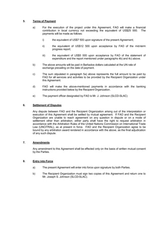 5. Terms of Payment
a) For the execution of the project under this Agreement, FAO will make a financial
contribution in local currency not exceeding the equivalent of US$25 000. The
payments will be made as follows:
i) the equivalent of US$7 500 upon signature of the present Agreement;
ii) the equivalent of US$12 500 upon acceptance by FAO of the mid-term
progress report;
iii) the equivalent of US$5 000 upon acceptance by FAO of the statement of
expenditure and the report mentioned under paragraphs 4b) and 4c) above.
b) The above amounts will be paid in Barbados dollars calculated at the UN rate of
exchange prevailing on the date of payment.
c) The sum stipulated in paragraph 5a) above represents the full amount to be paid by
FAO for all services and activities to be provided by the Recipient Organization under
this Agreement.
d) FAO will make the above-mentioned payments in accordance with the banking
instructions provided below by the Recipient Organization.
e) The payment officer designated by FAO is Mr. J. Johnson (SLCD-SLAC)
6. Settlement of Disputes
Any dispute between FAO and the Recipient Organization arising out of the interpretation or
execution of this Agreement shall be settled by mutual agreement. If FAO and the Recipient
Organization are unable to reach agreement on any question in dispute or on a mode of
settlement other than arbitration, either party shall have the right to request arbitration in
accordance with the Arbitration Rules of the United Nations Commission on International Trade
Law (UNCITRAL), as at present in force. FAO and the Recipient Organization agree to be
bound by any arbitration award rendered in accordance with the above, as the final adjudication
of any such dispute.
7. Amendments
Any amendment to this Agreement shall be effected only on the basis of written mutual consent
by the Parties.
8. Entry into Force
a) The present Agreement will enter into force upon signature by both Parties.
b) The Recipient Organization must sign two copies of this Agreement and return one to
Mr. Joseph S. Johnson (SLCD-SLAC).
 