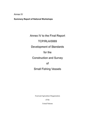 Annex IV
Summary Report of National Workshops
Annex IV to the Final Report
TCP/RLA/0069
Development of Standards
for the
Construction and Survey
of
Small Fishing Vessels
Food and Agriculture Oraganization
of the
United Nations
 