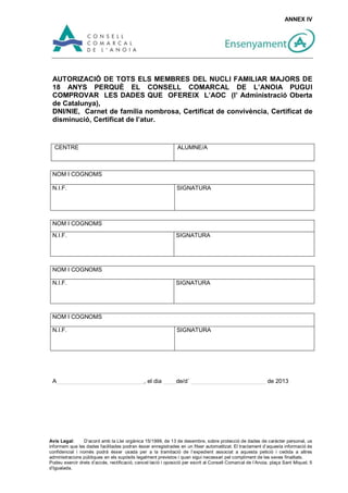 ANNEX IV




 AUTORIZACIÓ DE TOTS ELS MEMBRES DEL NUCLI FAMILIAR MAJORS DE
 18 ANYS PERQUÈ EL CONSELL COMARCAL DE L’ANOIA PUGUI
 COMPROVAR LES DADES QUE OFEREIX L’AOC (l’ Administració Oberta
 de Catalunya),
 DNI/NIE, Carnet de família nombrosa, Certificat de convivència, Certificat de
 disminució, Certificat de l’atur.


  CENTRE                                                       ALUMNE/A



 NOM I COGNOMS

 N.I.F.                                                        SIGNATURA




 NOM I COGNOMS
 N.I.F.                                                       SIGNATURA




 NOM I COGNOMS

 N.I.F.                                                       SIGNATURA




 NOM I COGNOMS

 N.I.F.                                                        SIGNATURA




 A___________________________, el dia ____de/d´ _______________________ de 2013




Avís Legal:      D’acord amb la Llei orgànica 15/1999, de 13 de desembre, sobre protecció de dades de caràcter personal, us
informem que les dades facilitades podran ésser enregistrades en un fitxer automatitzat. El tractament d’aquesta informació és
confidencial i només podrà ésser usada per a la tramitació de l’expedient associat a aquesta petició i cedida a altres
administracions públiques en els supòsits legalment previstos i quan sigui necessari pel compliment de les seves finalitats.
Podeu exercir drets d’accés, rectificació, cancel·lació i oposició per escrit al Consell Comarcal de l’Anoia, plaça Sant Miquel, 5
d’Igualada.
 