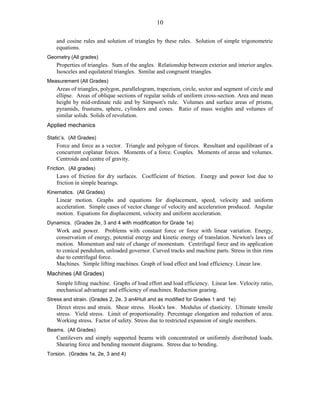10
and cosine rules and solution of triangles by these rules. Solution of simple trigonometric
equations.
Geometry (All grades)
Properties of triangles. Sum of the angles. Relationship between exterior and interior angles.
Isosceles and equilateral triangles. Similar and congruent triangles.
Measurement (All Grades)
Areas of triangles, polygon, parallelogram, trapezium, circle, sector and segment of circle and
ellipse. Areas of oblique sections of regular solids of uniform cross-section. Area and mean
height by mid-ordinate rule and by Simpson's rule. Volumes and surface areas of prisms,
pyramids, frustums, sphere, cylinders and cones. Ratio of mass weights and volumes of
similar solids. Solids of revolution.
Applied mechanics
Static’s. (All Grades)
Force and force as a vector. Triangle and polygon of forces. Resultant and equilibrant of a
concurrent coplanar forces. Moments of a force. Couples. Moments of areas and volumes.
Centroids and centre of gravity.
Friction. (All grades)
Laws of friction for dry surfaces. Coefficient of friction. Energy and power lost due to
friction in simple bearings.
Kinematics. (All Grades)
Linear motion. Graphs and equations for displacement, speed, velocity and uniform
acceleration. Simple cases of vector change of velocity and acceleration produced. Angular
motion. Equations for displacement, velocity and uniform acceleration.
Dynamics. (Grades 2e, 3 and 4 with modification for Grade 1e)
Work and power. Problems with constant force or force with linear variation. Energy,
conservation of energy, potential energy and kinetic energy of translation. Newton's laws of
motion. Momentum and rate of change of momentum. Centrifugal force and its application
to conical pendulum, unloaded governor. Curved tracks and machine parts. Stress in thin rims
due to centrifugal force.
Machines. Simple lifting machines. Graph of load effect and load efficiency. Linear law.
Machines (All Grades)
Simple lifting machine. Graphs of load effort and load efficiency. Linear law. Velocity ratio,
mechanical advantage and efficiency of machines. Reduction gearing.
Stress and strain. (Grades 2, 2e, 3 an4Hull and as modified for Grades 1 and 1e)
Direct stress and strain. Shear stress. Hook's law. Modulus of elasticity. Ultimate tensile
stress. Yield stress. Limit of proportionality. Percentage elongation and reduction of area.
Working stress. Factor of safety. Stress due to restricted expansion of single members.
Beams. (All Grades)
Cantilevers and simply supported beams with concentrated or uniformly distributed loads.
Shearing force and bending moment diagrams. Stress due to bending.
Torsion. (Grades 1e, 2e, 3 and 4)
 