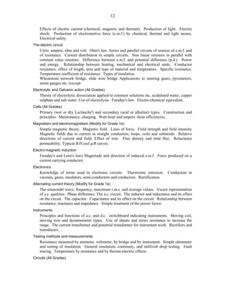 12
Effects of electric current (chemical, magnetic and thermal). Production of light. Electric
shock. Production of electromotive force (e.m.f.) by chemical, thermal and light means.
Electrical safety.
The electric circuit
Units: ampere, ohm and volt. Ohm's law. Series and parallel circuits of sources of e.m.f. and
of resistance. Current distribution in simple circuits. Non linear resistors in parallel with
constant value resistors. Difference between e.m.f. and potential difference (p.d.). Power
and energy. Relationship between heating, mechanical and electrical units. Conductor
resistance, effect of length, area and type of material and temperature. Specific resistance.
Temperature coefficient of resistance. Types of insulation.
Wheatstone network bridge, slide wire bridge Applications to steering gears, pyrometers,
strain gauges etc. (except
Electrolytic and Galvanic action (All Grades)
Theory of electrolytic dissociation applied to common solutions etc. acidulated water, copper
sulphate and salt water. Use of electrolysis. Faraday's law. Electro-chemical equivalent.
Cells (All Grades)
Primary (wet or dry Leclanche') and secondary (acid or alkaline) types. Construction and
principles. Maintenance, charging. Watt-hour and ampere -hour efficiencies.
Magnetism and electromagnetism (Modify for Grade 1e)
Simple magnetic theory. Magnetic field. Lines of force. Field strength and field intensity
Magnetic fields due to current in straight conductors, loops, coils and solenoids. Relative
directions of current and field. Effect of iron. Flux density and total flux. Reluctance
permeability. Typical B/H and /B curves.
Electro-magnetic induction
Faraday's and Lenz's laws Magnitude and direction of induced e.m.f. Force produced on a
current carrying conductor.
Electronics
Knowledge of terms used in electronic circuits. Thermionic emission. Conduction in
vacuum, gases, insulators, semi-conductors and conductors. Rectification.
Alternating current theory (Modify for Grade 1e)
The sinusoidal wave, frequency, maximum r.m.s. and average values. Vector representation
of a.c. qualities. Phase difference. The a.c. circuit. The inductor and inductance and its effect
on the circuit. The capacitor. Capacitance and its effect on the circuit. Relationship between
resistance, reactance and impedance. Simple treatment of the power factor.
Instruments
Principles and functions of a.c. and d.c. switchboard indicating instruments. Moving coil,
moving iron and dynamometer types. Use of shunts and series resistance to increase the
range. The current transformer and potential transformer for instrument work. Rectifiers and
transducers.
Testing methods and measurements
Resistance measured by ammeter, voltmeter, by bridge and by instrument. Simple ohmmeter
and testing of insulation. General insulation, continuity, and millivolt drop testing. Fault
tracing. Temperature by resistance and by thermo-electric effects.
Circuits (All Grades)
 