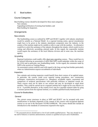 15
E Boat builders
Course Categories
Boat building courses should be developed for three main categories:
New entrants;
Upgrading/certification of existing boat builders; and
Boat building for Inspectors.
Arrangements
New entrants
The boatbuilding course as outlined by SJPP and HLSCC together with industry attachment
would be suitable as a National Model. As a regional training centre, special consideration
might have to be given to the industry attachment component since the industry, in the
country of the institute might not be suitable or able to cope with the numbers. An alternative
would be to solicit the assistance of the industry throughout the islands, which would involve
vetting and effectively accrediting selected yards. In this regard, the responsible institute
would require the assistance of the local fisheries division and in some case, the maritime
agency.
Up grading
Regional institutions could readily offer short term upgrading courses. These would have to
be tailored following an assessment of skills (that SJPP would undertake within the scope of
the LOA) and in particular, new boatbuilding trends. In this regard, the comments made by
SJPP in the section on Training Phases.
An assessment system could be used with regard to the long serving boat builder particularly
where an Administration requires accreditation of individuals.
Inspectors
New entrants and existing inspectors would benefit from short courses of an applied nature.
In particular, the courses could cover material testing procedures, new construction
techniques, construction environment (i.e. fibreglass), acceptable repairs, assessment and
comparison of technical specifications with particular reference to imported vessels etc.
These courses need not be taken at one session and may be developed as stand alone
modules. They could be carried out at a regional institute but it might not be cost effective to
do so. A possible alternative, at the country level, may be a possible solution either by using
a resource person from the regional institute, or a suitable qualified locally based person.19
Course for Boatbuilders.
General
The current course structures in place at SJPP and HLSCC can be accepted with some
modifications to facilitate alignment of the content of the courses with recognized diploma
courses as set out in the Document TCP/RLA/69RS-04. The course should also include an
introduction to the standards of construction required in the region.
19
The assessment process should lead to a list of such suitable qualified person. They may already be on
the staff of fisheries or maritime administrations, lecturers or qualified surveyors and or boatbuilders.
 