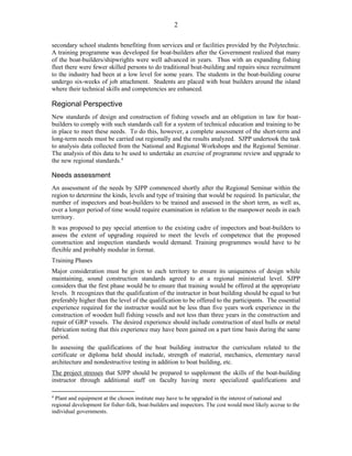 2
secondary school students benefiting from services and or facilities provided by the Polytechnic.
A training programme was developed for boat-builders after the Government realized that many
of the boat-builders/shipwrights were well advanced in years. Thus with an expanding fishing
fleet there were fewer skilled persons to do traditional boat-building and repairs since recruitment
to the industry had been at a low level for some years. The students in the boat-building course
undergo six-weeks of job attachment. Students are placed with boat builders around the island
where their technical skills and competencies are enhanced.
Regional Perspective
New standards of design and construction of fishing vessels and an obligation in law for boat-
builders to comply with such standards call for a system of technical education and training to be
in place to meet these needs. To do this, however, a complete assessment of the short-term and
long-term needs must be carried out regionally and the results analyzed. SJPP undertook the task
to analysis data collected from the National and Regional Workshops and the Regional Seminar.
The analysis of this data to be used to undertake an exercise of programme review and upgrade to
the new regional standards.4
Needs assessment
An assessment of the needs by SJPP commenced shortly after the Regional Seminar within the
region to determine the kinds, levels and type of training that would be required. In particular, the
number of inspectors and boat-builders to be trained and assessed in the short term, as well as,
over a longer period of time would require examination in relation to the manpower needs in each
territory.
It was proposed to pay special attention to the existing cadre of inspectors and boat-builders to
assess the extent of upgrading required to meet the levels of competence that the proposed
construction and inspection standards would demand. Training programmes would have to be
flexible and probably modular in format.
Training Phases
Major consideration must be given to each territory to ensure its uniqueness of design while
maintaining, sound construction standards agreed to at a regional ministerial level. SJPP
considers that the first phase would be to ensure that training would be offered at the appropriate
levels. It recognizes that the qualification of the instructor in boat building should be equal to but
preferably higher than the level of the qualification to be offered to the participants. The essential
experience required for the instructor would not be less than five years work experience in the
construction of wooden hull fishing vessels and not less than three years in the construction and
repair of GRP vessels. The desired experience should include construction of steel hulls or metal
fabrication noting that this experience may have been gained on a part time basis during the same
period.
In assessing the qualifications of the boat building instructor the curriculum related to the
certificate or diploma held should include, strength of material, mechanics, elementary naval
architecture and nondestructive testing in addition to boat building, etc.
The project stresses that SJPP should be prepared to supplement the skills of the boat-building
instructor through additional staff on faculty having more specialized qualifications and
4
Plant and equipment at the chosen institute may have to be upgraded in the interest of national and
regional development for fisher-folk, boat-builders and inspectors. The cost would most likely accrue to the
individual governments.
 