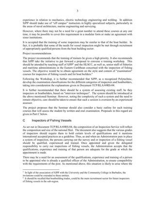 3
experience in relation to mechanics, electric technology engineering and welding. In addition
SJPP should make use of “off campus” instructors in highly specialized subjects, particularly in
the areas of naval architecture, marine engineering and surveying.
However, where there may not be a need for a great number to attend these courses at any one
time, it may be possible to cover this requirement in a modular form or make an agreement with
sister institutions.
It is accepted that the training of some inspectors may be similar to that of the boat builder. In
fact, it is probable that some of the needs for vessel inspection might be met through recruitment
of appropriately qualified persons from the boat building sector.
Project recommendations
The project recommends that the training of trainers be given a high priority. It also recommends
that SJPP take the initiative to put forward a proposal to convene a training workshop. This
should be attended by teaching staff of SJPP5
and the HLSCC, as well as, senior staff of fisheries
and maritime administrations in the Eastern Caribbean concerned with the inspection of fishing
vessels. The objective would be to obtain agreement on the style and content of "examination"
courses for inspectors of fishing vessels and for boat builders.6
Following the Workshop, it is further recommended that SJPP, as a recognized Polytechnic,
develop the examination classifications for the different categories of inspectors and boatbuilders,
taking into consideration the explanations given in Document TCP/RLA/69RS-04.
It is further recommended that there should be a system of assessing existing staff, be they
inspectors or boatbuilders, based on "interview techniques". The system should be introduced at
the above mentioned Seminar. However, noting the complexity of such a system and the need to
remain objective, care should be taken to ensure that such a session is overseen by an experienced
assessor.
The project proposes that the Seminar should also consider a basic outline for such training
courses that will assess the student by written and oral examination. Proposals in this regard are
given in Part C below.
C Inspectors of Fishing Vessels
As set out in Document TCP/RLA/69RS-04, the composition of an Inspection Service will reflect
the composition and size of the national fleet. The document also suggests that the various grades
of inspectors should require them to hold certain levels of qualifications and it mentions
international accepted practices as a guideline. Thus, as and when an Administration puts in place
a system of inspection, the persons carrying out the survey and or inspection of a fishing vessel
should be qualified, experienced and trained. Once appointed and given the delegated
responsibility to carry out inspections of fishing vessels, the Administration accepts that the
qualifications, experience and training of that person are adequate for the grade at which the
appointment is made.
There may be a need for an assessment of the qualifications, experience and training of a person
to be appointed who is already a qualified officer of the Administration, to ensure compatibility
with the requirements of the post. As mentioned above, this situation is likely to arise where the
5
In light of the association of SJPP with the University and the Community College in Barbados, the
invitations could be extended to these entities.
6
It should be recalled that boatbuilding trades, could be the main recruitment sector for future inspectors
of fishing vessels in the sub-region.
 