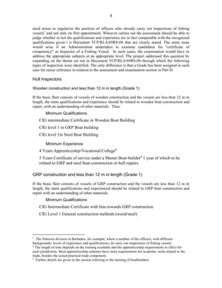 4
need arises to regularize the position of officers who already carry out inspections of fishing
vessels7
and not only on first appointment. Whoever carries out the assessment should be able to
judge whether or not the qualifications and experience are in fact comparable with the recognized
qualifications given i n Document TCP/RLA/69RS-04 that are clearly stated. The same issue
would arise if an Administration undertakes to examine candidates for "certificate of
competency" as Inspector of a Fishing Vessel. In such cases, the examination would have to
address the appropriate subjects at an appropriate level. The project addressed this question by
expanding on the theme set out in Document TCP/RLA/69RS-04 through which the following
types of inspection were identified. The only difference is that a Grade has been assigned in each
case for easier reference in relation to the assessment and examination section in Part D.
Hull Inspectors
Wooden construction and less than 12 m in length (Grade 1)
If the basic fleet consists of vessels of wooden construction and the vessels are less than 12 m in
length, the main qualifications and experience should be related to wooden boat construction and
repair, with an understanding of other materials. Thus:
Minimum Qualifications
CIG intermediate Certificate in Wooden Boat Building
CIG level 1 in GRP Boat building
CIG level 1in Steel Boat Building
Minimum Experience
4 Years Apprenticeship/Vocational College8
5 Years Certificate of service under a Master Boat-builder9
1 year of which to be
related to GRP and steel boat construction or hull repairs.
GRP construction and less than 12 m in length (Grade 1)
If the basic fleet consists of vessels of GRP construction and the vessels are less than 12 m in
length, the main qualifications and experienced should be related to GRP boat construction and
repair with an understanding of other materials.
Minimum Qualifications
CIG Intermediate Certificate with bias towards GRP construction
CIG Level 1 General construction methods (wood/steel)
7
The fisheries division in Barbados, for example, where a number of the officers, with different
backgrounds, levels of experience and qualifications, do carry out inspections of fishing vessels
8
The length of time depends on the training available and the apprenticeship requirements in effect for
each jurisdiction. Most apprenticeship schemes have strict requirements for academic work related to the
trade, besides the actual practical trade component.
9
Further details are given in the section referring to the training of boatbuilders.
 