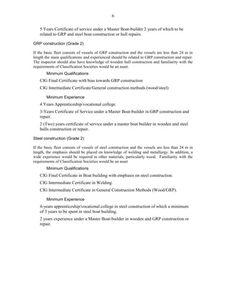 6
5 Years Certificate of service under a Master Boat-builder 2 years of which to be
related to GRP and steel boat construction or hull repairs.
GRP construction (Grade 2)
If the basic fleet consists of vessels of GRP construction and the vessels are less than 24 m in
length the main qualifications and experienced should be related to GRP construction and repair.
The inspector should also have knowledge of wooden hull construction and familiarity with the
requirements of Classification Societies would be an asset.
Minimum Qualifications
CIG Final Certificate with bias towards GRP construction
CIG Intermediate Certificate/General construction methods (wood/steel)
Minimum Experience
4 Years Apprenticeship/vocational college.
3-Years Certificate of Service under a Master Boat-builder in GRP construction and
repair.
2 (Two) years certificate of service under a master boat builder in wooden and steel
hulls construction or repair.
Steel construction (Grade 2)
If the basic fleet consists of vessels of steel construction and the vessels are less than 24 m in
length, the emphasis should be placed on knowledge of welding and metallurgy. In addition, a
wide experience would be required in other materials, particularly wood. Familiarity with the
requirements of Classification Societies would be an asset
Minimum Qualifications
CIG Final Certificate in Boat building with emphasis on steel construction.
CIG Intermediate Certificate in Welding.
CIG Intermediate Certificate in General Construction Methods (Wood/GRP).
Minimum Experience
4-years apprenticeship/vocational college in steel construction of which a minimum
of 3 years to be spent in steel boat building.
2 years experience under a Master Boat-builder in wooden and GRP construction or
repair.
 