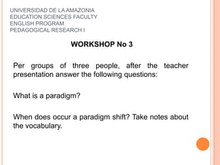 UNIVERSIDAD DE LA AMAZONIA
EDUCATION SCIENCES FACULTY
ENGLISH PROGRAM
PEDAGOGICAL RESEARCH I
WORKSHOP No 3
Per groups of three people, after the teacher
presentation answer the following questions:
What is a paradigm?
When does occur a paradigm shift? Take notes about
the vocabulary.
 