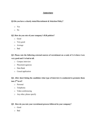 Annexture
Q1.Do you have a clearly stated Recruitment & Selection Policy?
o Yes
o No
Q2. How do you rate of your company’s H.R policies?
o Good
o Very good
o Average
o Bad
Q3. Please rate the following external sources of recruitment on a scale of 1-4 where 4 are
very good and 1 is bad at all.
o Campus interview
o Placement agencies
o Data Bank
o Casual application
Q4. After short listing the candidate what type of interview is conducted to promote them
into 2nd
level?
o Personal
o Telephonic
o Video conferencing
o Any other, please specify
Q5. How do you rate your recruitment process followed in your company?
o Good
o Bad
 