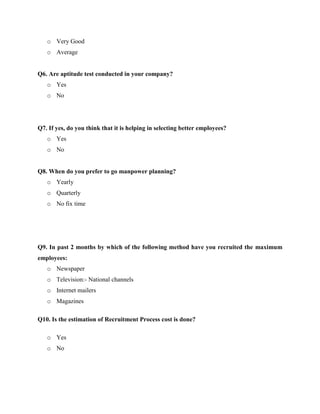 o Very Good
o Average
Q6. Are aptitude test conducted in your company?
o Yes
o No
Q7. If yes, do you think that it is helping in selecting better employees?
o Yes
o No
Q8. When do you prefer to go manpower planning?
o Yearly
o Quarterly
o No fix time
Q9. In past 2 months by which of the following method have you recruited the maximum
employees:
o Newspaper
o Television:- National channels
o Internet mailers
o Magazines
Q10. Is the estimation of Recruitment Process cost is done?
o Yes
o No
 