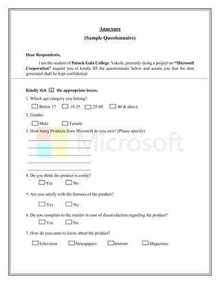 Annexure
(Sample Questionnaire)
Dear Respondents,
I am the student of Patuck Gala College, Vakola, presently doing a project on “Microsoft
Corporation” request you to kindly fill the questionnaire below and assure you that the data
generated shall be kept confidential.
Kindly tick  the appropriate boxes.
1. Which age category you belong?
Below 17 18-25 25-40 40 & above.
2. Gender:
Male Female
3. How many Products from Microsoft do you own? (Please specify)
_____________________________
_____________________________
_____________________________
_____________________________
_____________________________
4. Do you think the product is costly?
Yes No
5. Are you satisfy with the features of the product?
Yes No
6. Do you complain to the retailer in case of dissatisfaction regarding the product?
Yes No
7. How do you came to know about the product?
Television Newspapers Internet Magazines
 