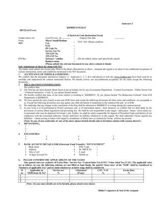 Annexure-2
                                                     KRIBHCO-SURAT
    HP/22/xxCExxxx

                                                          (Check-List Cum Declaration Form)
Tender notice ref:              xxxxCE-xxxx dt …………                       Enquiry Due date                    …………
From,                           Micro/ Small/Medium
                                                                 :     YES / NO (Please confirm)
M/S                             Cat.
                                PAN                              :
                                PF Code No                       :
                                Service Tax No                   :
                                TIN GST No                       :
                                TIN CST No                       :
CN No :                         Solvency / validity              : (Do not submit unless until specifically asked)
                                Bankers name                     :
                                (Please submit the relevant document in case above column is blank)
Sub: Submission of check list along with NIT.
The bidder shall submit this format duly filled in the blank informations as above , stamped and signed in as token of un-conditional acceptance of
various instructions, terms and conditions mentioned in the NIT document.
1     ACCEPTANCE OF TERMS & CONDITION :
We confirm that the document attached to Enquiry i.e Annexure-1, 2, 5, & 6 and placed at web site (www.kribhco.net) have been read by us
carefully and understood the content mentioned therein. We hereby convey our un-conditional acceptance for the same except the following
deviations.
2     DECLARATION/CONFIRMATION:
      We confirm that:
  i) Our firm has not been banned; black listed or put on holiday list by any Government Department / Central Government / Public Sector Unit
      / Financial Institution / Court. If, yes, please furnish details.
 ii) We hereby confirm that none of our close relative is working in ‘KRIBHCO’. If, yes, please furnish “No Bobjection Certicate” from H R
      Department of KRIBHCO.
iii) We have quoted the rates exactly as per your SOR items and except the following deviations all other terms and conditions are acceptable to
      us. Except the following deviations you may ignore any other deviations if mentioned in the technical bid and / or in SOR.
iv) We undertake that any change in the constituent of the firm shall be informed to KRIBHCO in writing during the contract period.
 v) In case work is to be performed at Owner’s premises and is of intermittent nature / short duration, we confirm that we shall abide by the
      provisions of various labour legislation and prevailing law. We shall be sole responsible to pay wages / allowances / bonus / leave salary etc.
      to personnel who may be deployed for Owner’s job. Further, we shall be solely responsible for deposit of Provident Fund contribution of our
      employees with the concerned authority. Owner shall have no liability whatsoever in this regard. We shall indemnify Owner against any
      liabilities / claims arising in future with regard to compliance of labour laws as claimed by Owner without any protest.
      (Note: In case of non conformity of any of the above please furnish details only in deviation column with reasons thereof )
3     DEVIATIONS :
        1
        2
        3
4     ENCLOSURES
        1                        3                                      5                                  7
        2                        4                                      6                                  8

5      BANK ACCOUNT DETAILS FOR (Electronic Fund Transfer) “EFT PAYMENT”
        1 Bank name           :                5    IFSC Code      :
        2 Address             :                6    Br. MICR No    :
        3 Title of A/C        :                7    E mail         :
        4 14 digit Account No :                8    Mobile no      :

6.   PLEASE CONFIRM THE APPLICABILITY OF THE TAXES
      Our quoted rates are exclusive of Excise Duty / Service Tax / Central Sales Tax (CST) / Value Aded Tax (VAT). The applicable rates
are as follows. In case the following columns are not filled or kept blank, the quoted “item rates’ of the “SOR” shall be considered as
“Inclusive of applicable Tax” and no claim whatsoever at latter stage shall be considered.
  Sl        Applicable on           ‘Service tax’            ‘Abatement’            CST / VAT               Excise Duty
  no     “SOR items Sl. No”               %                     (if any)                %                       %
 1
 2
 3
        (Note : In case more details are to be furnish, please attach extra sheet.)

                                                                                         Bidder’s signature & Seal of the company
 