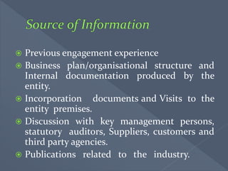  Previous engagement experience
 Business plan/organisational structure and
Internal documentation produced by the
entity.
 Incorporation documents and Visits to the
entity premises.
 Discussion with key management persons,
statutory auditors, Suppliers, customers and
third party agencies.
 Publications related to the industry.
 