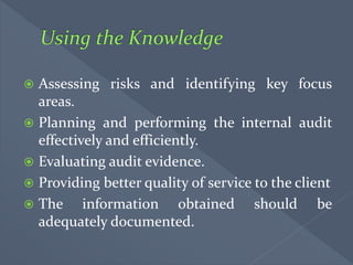 Assessing risks and identifying key focus
areas.
 Planning and performing the internal audit
effectively and efficiently.
 Evaluating audit evidence.
 Providing better quality of service to the client
 The information obtained should be
adequately documented.
 