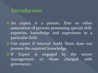  An expert is a person, firm or other
association of persons possessing special skill,
expertise, knowledge and experience in a
particular field.
 Use expert if internal Audit Team does not
possess the required knowledge.
 If Expert is engaged by the senior
management or those charged with
governance.
 
